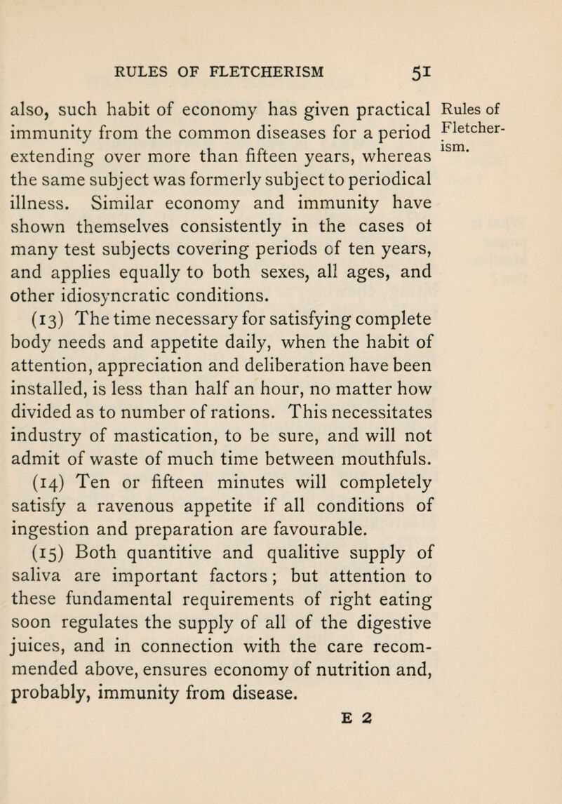 also, such habit of economy has given practical immunity from the common diseases for a period extending over more than fifteen years, whereas the same subject was formerly subject to periodical illness. Similar economy and immunity have shown themselves consistently in the cases ot many test subjects covering periods of ten years, and applies equally to both sexes, all ages, and other idiosyncratic conditions. (13) The time necessary for satisfying complete body needs and appetite daily, when the habit of attention, appreciation and deliberation have been installed, is less than half an hour, no matter how divided as to number of rations. This necessitates industry of mastication, to be sure, and will not admit of waste of much time between mouthfuls. (14) Ten or fifteen minutes will completely satisfy a ravenous appetite if all conditions of ingestion and preparation are favourable. (15) Both quantitive and qualitive supply of saliva are important factors; but attention to these fundamental requirements of right eating soon regulates the supply of all of the digestive juices, and in connection with the care recom¬ mended above, ensures economy of nutrition and, probably, immunity from disease. Rules of Fletcher- ism. E 2