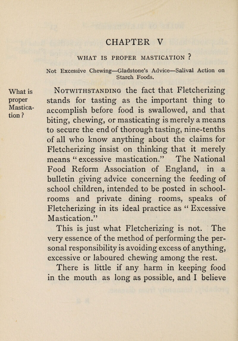 WHAT IS PROPER MASTICATION ? Not Excessive Chewing—Gladstone’s Advice—Salival Action on Starch Foods. What is proper Mastica¬ tion ? Notwithstanding the fact that Fletcherizing stands for tasting as the important thing to accomplish before food is swallowed, and that biting, chewing, or masticating is merely a means to secure the end of thorough tasting, nine-tenths of all who know anything about the claims for Fletcherizing insist on thinking that it merely means “ excessive mastication.” The National Food Reform Association of England, in a bulletin giving advice concerning the feeding of school children, intended to be posted in school¬ rooms and private dining rooms, speaks of Fletcherizing in its ideal practice as “ Excessive Mastication.” This is just what Fletcherizing is not. The very essence of the method of performing the per¬ sonal responsibility is avoiding excess of anything, excessive or laboured chewing among the rest. There is little if any harm in keeping food in the mouth as long as possible, and I believe