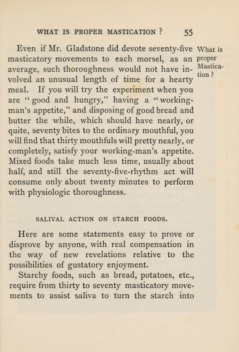 Even if Mr. Gladstone did devote seventy-five masticatory movements to each morsel, as an average, such thoroughness would not have in¬ volved an unusual length of time for a hearty meal. If you will try the experiment when you are “good and hungry,” having a “working¬ man’s appetite,” and disposing of good bread and butter the while, which should have nearly, or quite, seventy bites to the ordinary mouthful, you will find that thirty mouthfuls will pretty nearly, or completely, satisfy your working-man’s appetite. Mixed foods take much less time, usually about half, and still the seventy-five-rhythm act will consume only about twenty minutes to perform with physiologic thoroughness. SALIVAL ACTION ON STARCH FOODS. Here are some statements easy to prove or disprove by anyone, with real compensation in the way of new revelations relative to the possibilities of gustatory enjoyment. Starchy foods, such as bread, potatoes, etc., require from thirty to seventy masticatory move¬ ments to assist saliva to turn the starch into What is proper Mastica¬