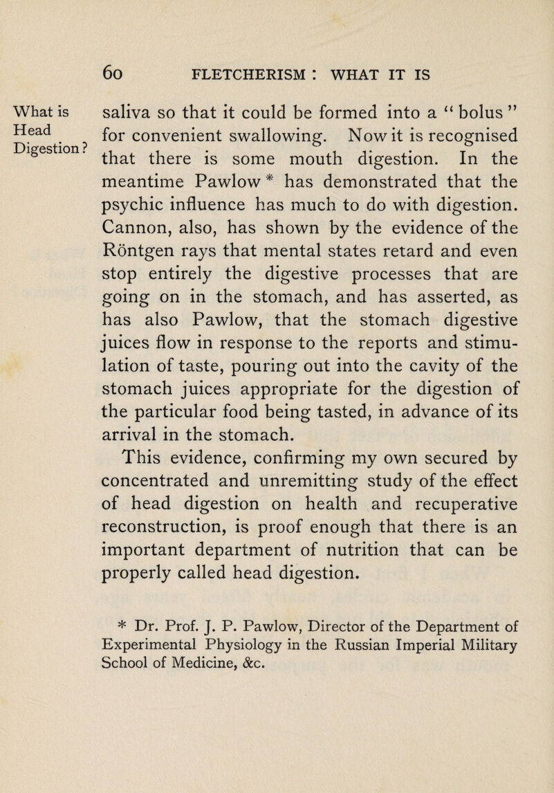 What is Head Digestion ? saliva so that it could be formed into a “ bolus ” for convenient swallowing. Nowit is recognised that there is some mouth digestion. In the meantime Pawlow * has demonstrated that the psychic influence has much to do with digestion. Cannon, also, has shown by the evidence of the Rontgen rays that mental states retard and even stop entirely the digestive processes that are going on in the stomach, and has asserted, as has also Pawlow, that the stomach digestive juices flow in response to the reports and stimu¬ lation of taste, pouring out into the cavity of the stomach juices appropriate for the digestion of the particular food being tasted, in advance of its arrival in the stomach. This evidence, confirming my own secured by concentrated and unremitting study of the effect of head digestion on health and recuperative reconstruction, is proof enough that there is an important department of nutrition that can be properly called head digestion. * Dr. Prof. J. P. Pawlow, Director of the Department of Experimental Physiology in the Russian Imperial Military School of Medicine, &c.