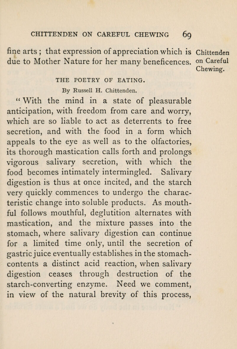 fine arts ; that expression of appreciation which is Chittenden due to Mother Nature for her many beneficences. on Careful Chewing. THE POETRY OF EATING. By Russell H. Chittenden. “ With the mind in a state of pleasurable anticipation, with freedom from care and worry, which are so liable to act as deterrents to free secretion, and with the food in a form which appeals to the eye as well as to the olfactories, its thorough mastication calls forth and prolongs vigorous salivary secretion, with which the food becomes intimately intermingled. Salivary digestion is thus at once incited, and the starch very quickly commences to undergo the charac¬ teristic change into soluble products. As mouth¬ ful follows mouthful, deglutition alternates with mastication, and the mixture passes into the stomach, where salivary digestion can continue for a limited time only, until the secretion of gastric juice eventually establishes in the stomach- contents a distinct acid reaction, when salivary digestion ceases through destruction of the starch-converting enzyme. Need we comment, in view of the natural brevity of this process,