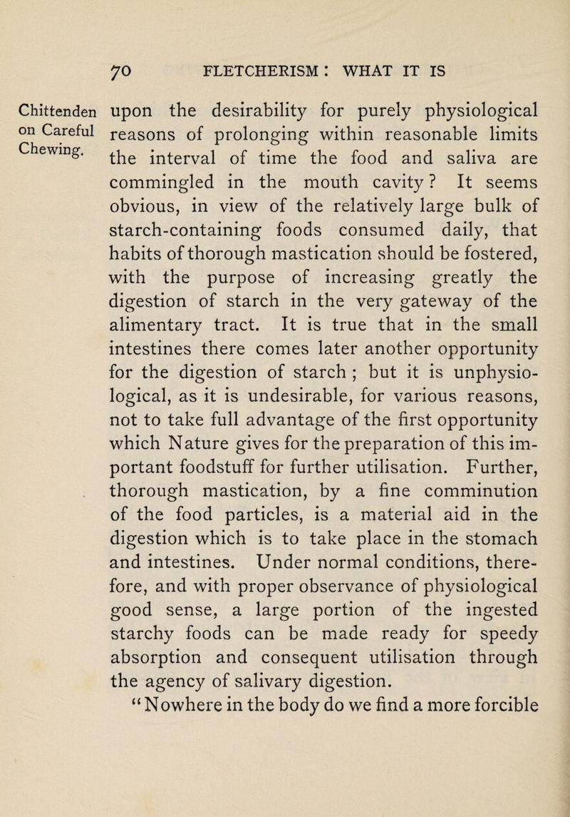 Chittenden on Careful Chewing. upon the desirability for purely physiological reasons of prolonging within reasonable limits the interval of time the food and saliva are commingled in the mouth cavity ? It seems obvious, in view of the relatively large bulk of starch-containing foods consumed daily, that habits of thorough mastication should be fostered, with the purpose of increasing greatly the digestion of starch in the very gateway of the alimentary tract. It is true that in the small intestines there comes later another opportunity for the digestion of starch ; but it is unphysio- logical, as it is undesirable, for various reasons, not to take full advantage of the first opportunity which Nature gives for the preparation of this im¬ portant foodstuff for further utilisation. Further, thorough mastication, by a fine comminution of the food particles, is a material aid in the digestion which is to take place in the stomach and intestines. Under normal conditions, there¬ fore, and with proper observance of physiological good sense, a large portion of the ingested starchy foods can be made ready for speedy absorption and consequent utilisation through the agency of salivary digestion. “Nowhere in the body do we find a more forcible