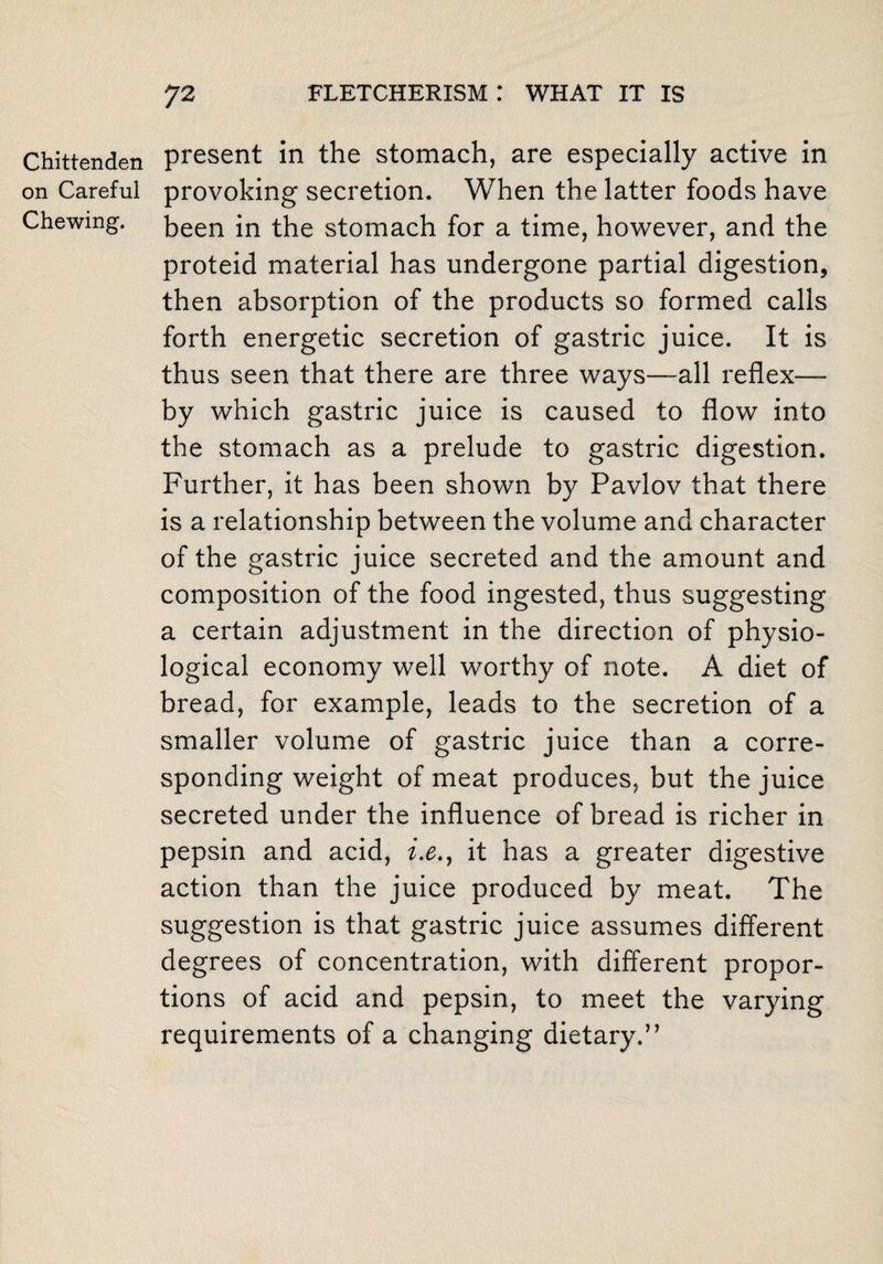 Chittenden on Careful Chewing. present in the stomach, are especially active in provoking secretion. When the latter foods have been in the stomach for a time, however, and the proteid material has undergone partial digestion, then absorption of the products so formed calls forth energetic secretion of gastric juice. It is thus seen that there are three ways—all reflex— by which gastric juice is caused to flow into the stomach as a prelude to gastric digestion. Further, it has been shown by Pavlov that there is a relationship between the volume and character of the gastric juice secreted and the amount and composition of the food ingested, thus suggesting a certain adjustment in the direction of physio¬ logical economy well worthy of note. A diet of bread, for example, leads to the secretion of a smaller volume of gastric juice than a corre¬ sponding weight of meat produces, but the juice secreted under the influence of bread is richer in pepsin and acid, i.e., it has a greater digestive action than the juice produced by meat. The suggestion is that gastric juice assumes different degrees of concentration, with different propor¬ tions of acid and pepsin, to meet the varying requirements of a changing dietary.”