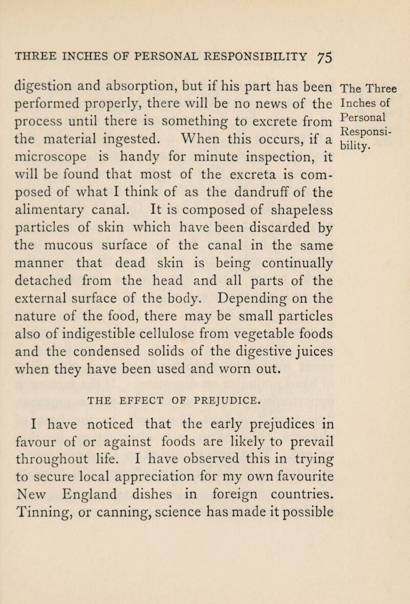 digestion and absorption, but if his part has been performed properly, there will be no news of the process until there is something to excrete from the material ingested. When this occurs, if a microscope is handy for minute inspection, it will be found that most of the excreta is com¬ posed of what I think of as the dandruff of the alimentary canal. It is composed of shapeless particles of skin which have been discarded by the mucous surface of the canal in the same manner that dead skin is being continually detached from the head and all parts of the external surface of the body. Depending on the nature of the food, there may be small particles also of indigestible cellulose from vegetable foods and the condensed solids of the digestive juices when they have been used and worn out. The Three Inches of Personal Responsi¬ bility. THE EFFECT OF PREJUDICE. I have noticed that the early prejudices in favour of or against foods are likely to prevail throughout life. I have observed this in trying to secure local appreciation for my own favourite New England dishes in foreign countries. Tinning, or canning, science has made it possible