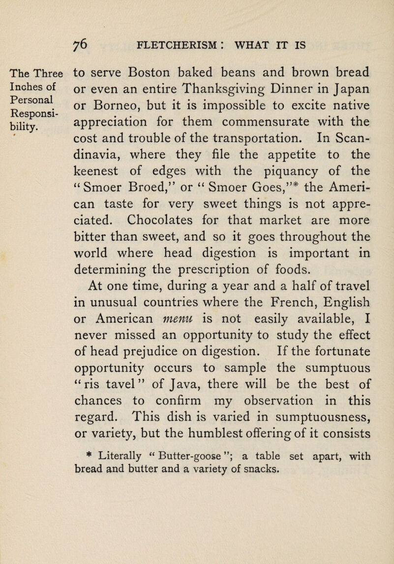 The Three Inches of Personal Responsi¬ bility. to serve Boston baked beans and brown bread or even an entire Thanksgiving Dinner in Japan or Borneo, but it is impossible to excite native appreciation for them commensurate with the cost and trouble of the transportation. In Scan¬ dinavia, where they file the appetite to the keenest of edges with the piquancy of the “Smoer Broed,” or “ Smoer Goes,”* the Ameri¬ can taste for very sweet things is not appre¬ ciated. Chocolates for that market are more bitter than sweet, and so it goes throughout the world where head digestion is important in determining the prescription of foods. At one time, during a year and a half of travel in unusual countries where the French, English or American menu is not easily available, I never missed an opportunity to study the effect of head prejudice on digestion. If the fortunate opportunity occurs to sample the sumptuous “ ris tavel” of Java, there will be the best of chances to confirm my observation in this regard. This dish is varied in sumptuousness, or variety, but the humblest offering of it consists * Literally “ Butter-goose a table set apart, with bread and butter and a variety of snacks.