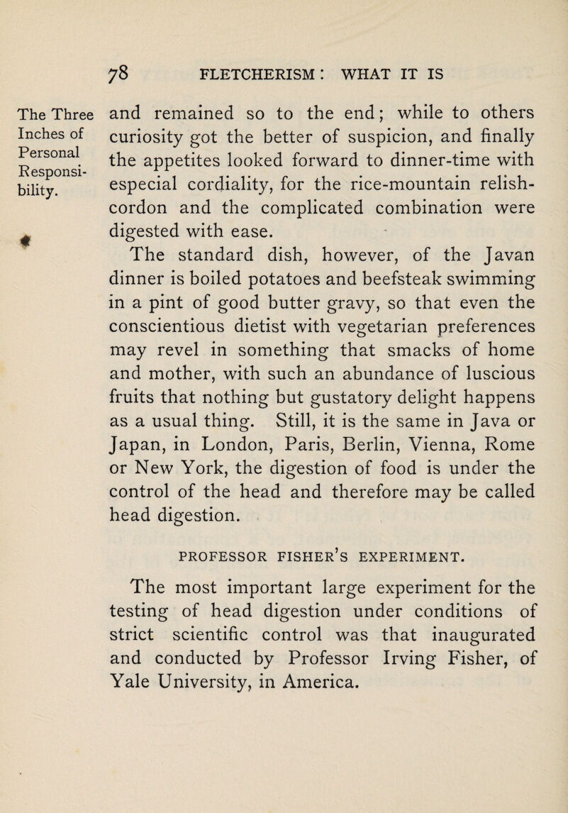 Personal Responsi bility. The Three and remained so to the end; while to others Inches of curiosity got the better of suspicion, and finally the appetites looked forward to dinner-time with especial cordiality, for the rice-mountain relish- cordon and the complicated combination were digested with ease. The standard dish, however, of the Javan dinner is boiled potatoes and beefsteak swimming in a pint of good butter gravy, so that even the conscientious dietist with vegetarian preferences may revel in something that smacks of home and mother, with such an abundance of luscious fruits that nothing but gustatory delight happens as a usual thing. Still, it is the same in Java or Japan, in London, Paris, Berlin, Vienna, Rome or New York, the digestion of food is under the control of the head and therefore may be called head digestion. PROFESSOR FISHER S EXPERIMENT. The most important large experiment for the testing of head digestion under conditions of strict scientific control was that inaugurated and conducted by Professor Irving Fisher, of Yale University, in America.