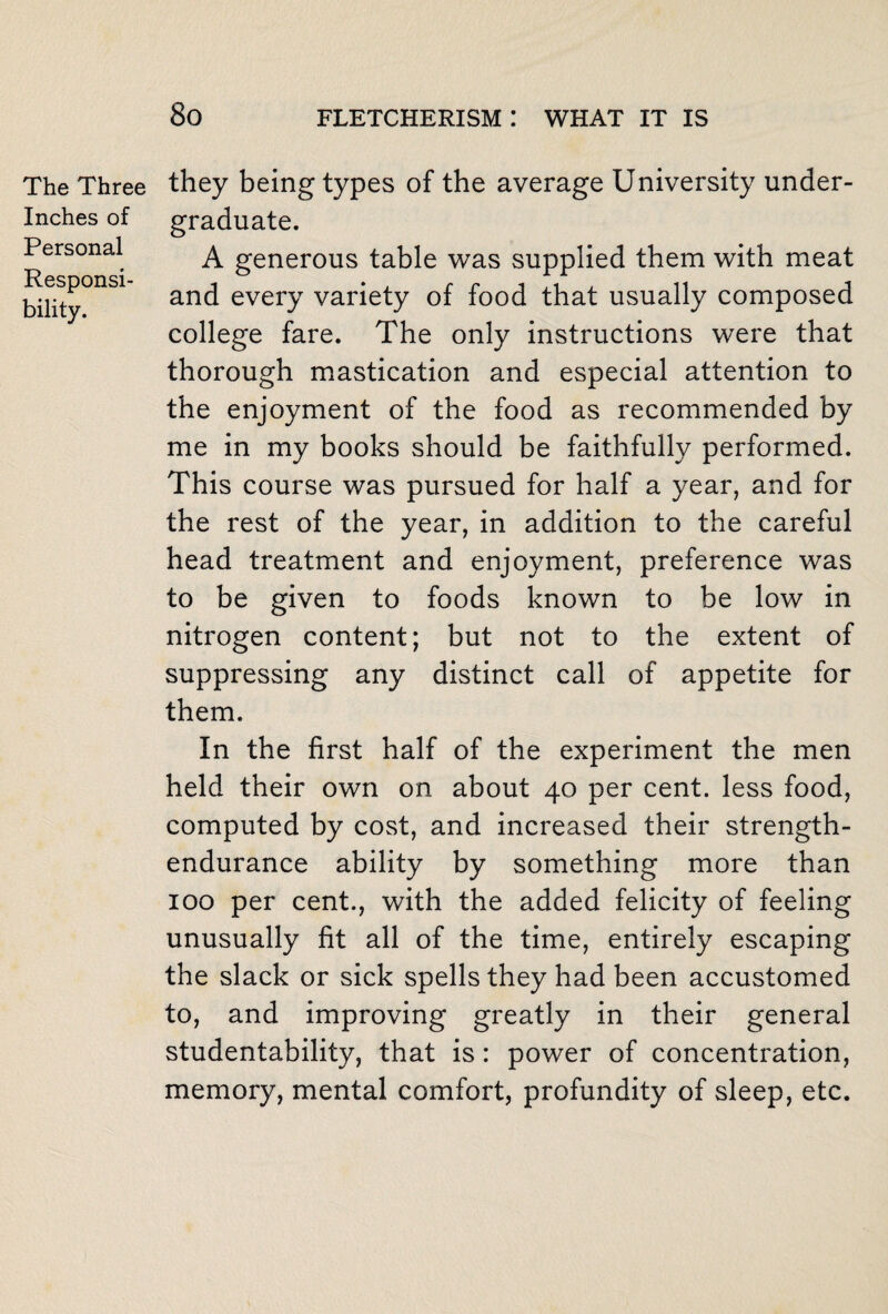 The Three Inches of Personal Responsi¬ bility. they being types of the average University under¬ graduate. A generous table was supplied them with meat and every variety of food that usually composed college fare. The only instructions were that thorough mastication and especial attention to the enjoyment of the food as recommended by me in my books should be faithfully performed. This course was pursued for half a year, and for the rest of the year, in addition to the careful head treatment and enjoyment, preference was to be given to foods known to be low in nitrogen content; but not to the extent of suppressing any distinct call of appetite for them. In the first half of the experiment the men held their own on about 40 per cent, less food, computed by cost, and increased their strength- endurance ability by something more than 100 per cent., with the added felicity of feeling unusually fit all of the time, entirely escaping the slack or sick spells they had been accustomed to, and improving greatly in their general studentability, that is: power of concentration, memory, mental comfort, profundity of sleep, etc.