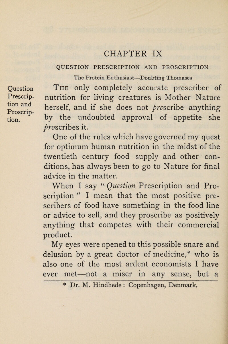 Question Prescrip¬ tion and Proscrip¬ tion. CHAPTER IX QUESTION PRESCRIPTION AND PROSCRIPTION The Protein Enthusiast—Doubting Thomases The only completely accurate prescriber of nutrition for living creatures is Mother Nature herself, and if she does not prescribe anything by the undoubted approval of appetite she proscribes it. One of the rules which have governed my quest for optimum human nutrition in the midst of the twentieth century food supply and other con¬ ditions, has always been to go to Nature for final advice in the matter. When I say “ Question Prescription and Pro¬ scription ” I mean that the most positive pre- scribers of food have something in the food line or advice to sell, and they proscribe as positively anything that competes with their commercial product. My eyes were opened to this possible snare and delusion by a great doctor of medicine,* who is also one of the most ardent economists I have ever met—not a miser in any sense, but a