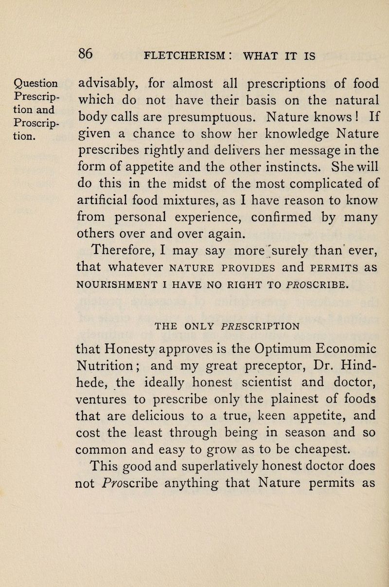 Question Prescrip¬ tion and Proscrip¬ tion. advisably, for almost all prescriptions of food which do not have their basis on the natural body calls are presumptuous. Nature knows ! If given a chance to show her knowledge Nature prescribes rightly and delivers her message in the form of appetite and the other instincts. She will do this in the midst of the most complicated of artificial food mixtures, as I have reason to know from personal experience, confirmed by many others over and over again. Therefore, I may say more ^surely than ever, that whatever nature provides and permits as NOURISHMENT I HAVE NO RIGHT TO PROSCRIBE. THE ONLY PRESCRIPTION that Honesty approves is the Optimum Economic Nutrition; and my great preceptor, Dr. Hind- hede, the ideally honest scientist and doctor, ventures to prescribe only the plainest of foods that are delicious to a true, keen appetite, and cost the least through being in season and so common and easy to grow as to be cheapest. This good and superlatively honest doctor does not Proscribe anything that Nature permits as