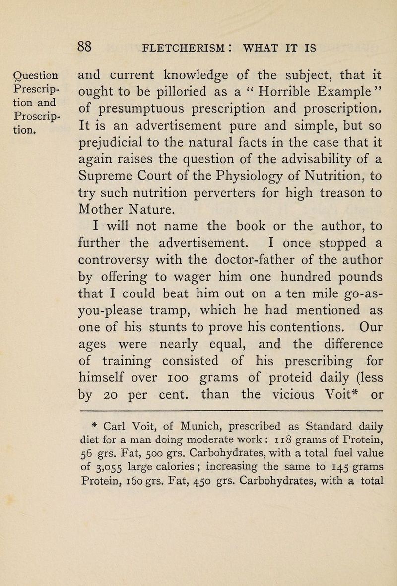 Question Prescrip¬ tion and Proscrip¬ tion. and current knowledge of the subject, that it ought to be pilloried as a “ Horrible Example” of presumptuous prescription and proscription. It is an advertisement pure and simple, but so prejudicial to the natural facts in the case that it again raises the question of the advisability of a Supreme Court of the Physiology of Nutrition, to try such nutrition perverters for high treason to Mother Nature. I will not name the book or the author, to further the advertisement. I once stopped a controversy with the doctor-father of the author by offering to wager him one hundred pounds that I could beat him out on a ten mile go-as- you-please tramp, which he had mentioned as one of his stunts to prove his contentions. Our ages were nearly equal, and the difference of training consisted of his prescribing for himself over 100 grams of proteid daily (less by 20 per cent, than the vicious Voit* or * Carl Voit, of Munich, prescribed as Standard daily diet for a man doing moderate work : 118 grams of Protein, 56 grs. Fat, 500 grs. Carbohydrates, with a total fuel value of 3,055 large calories ; increasing the same to 145 grams Protein, 160 grs. Fat, 450 grs. Carbohydrates, with a total