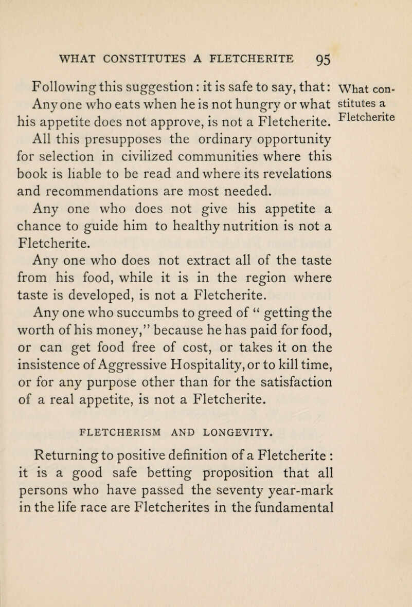 Following this suggestion : it is safe to say, that: Any one who eats when he is not hungry or what his appetite does not approve, is not a Fletcherite. All this presupposes the ordinary opportunity for selection in civilized communities where this book is liable to be read and where its revelations and recommendations are most needed. Any one who does not give his appetite a chance to guide him to healthy nutrition is not a Fletcherite. Any one who does not extract all of the taste from his food, while it is in the region where taste is developed, is not a Fletcherite. Any one who succumbs to greed of “ getting the worth of his money,” because he has paid for food, or can get food free of cost, or takes it on the insistence of Aggressive Hospitality, or to kill time, or for any purpose other than for the satisfaction of a real appetite, is not a Fletcherite. FLETCHERISM AND LONGEVITY. Returning to positive definition of a Fletcherite : it is a good safe betting proposition that all persons who have passed the seventy year-mark in the life race are Fletcherites in the fundamental What con¬ stitutes a