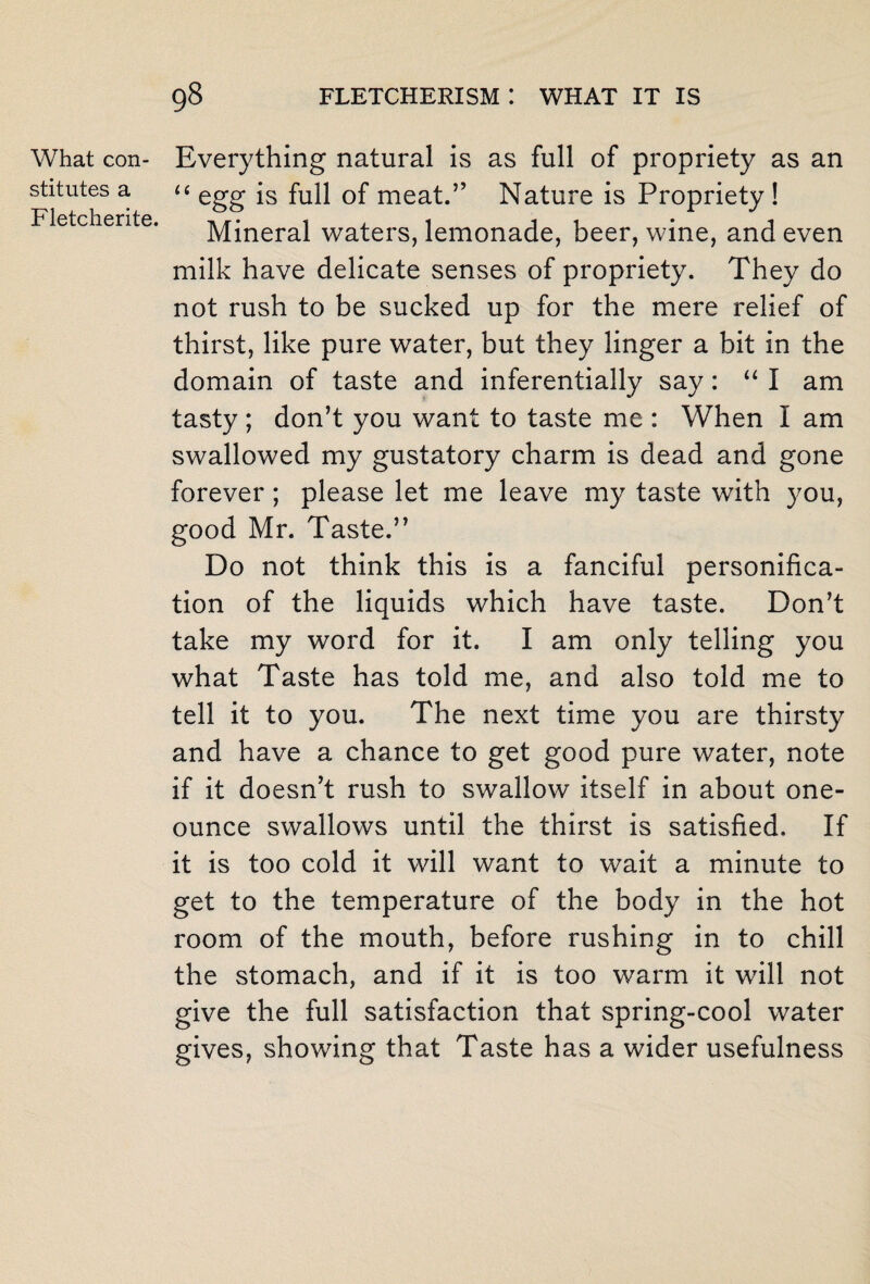 What con¬ stitutes a Fletcherite. Everything natural is as full of propriety as an “ egg is full of meat.” Nature is Propriety ! Mineral waters, lemonade, beer, wine, and even milk have delicate senses of propriety. They do not rush to be sucked up for the mere relief of thirst, like pure water, but they linger a bit in the domain of taste and inferentially say: u I am tasty ; don’t you want to taste me : When 1 am swallowed my gustatory charm is dead and gone forever; please let me leave my taste with you, good Mr. Taste.” Do not think this is a fanciful personifica¬ tion of the liquids which have taste. Don’t take my word for it. I am only telling you what Taste has told me, and also told me to tell it to you. The next time you are thirsty and have a chance to get good pure water, note if it doesn’t rush to swallow itself in about one- ounce swallows until the thirst is satisfied. If it is too cold it will want to wait a minute to get to the temperature of the body in the hot room of the mouth, before rushing in to chill the stomach, and if it is too warm it will not give the full satisfaction that spring-cool water gives, showing that Taste has a wider usefulness