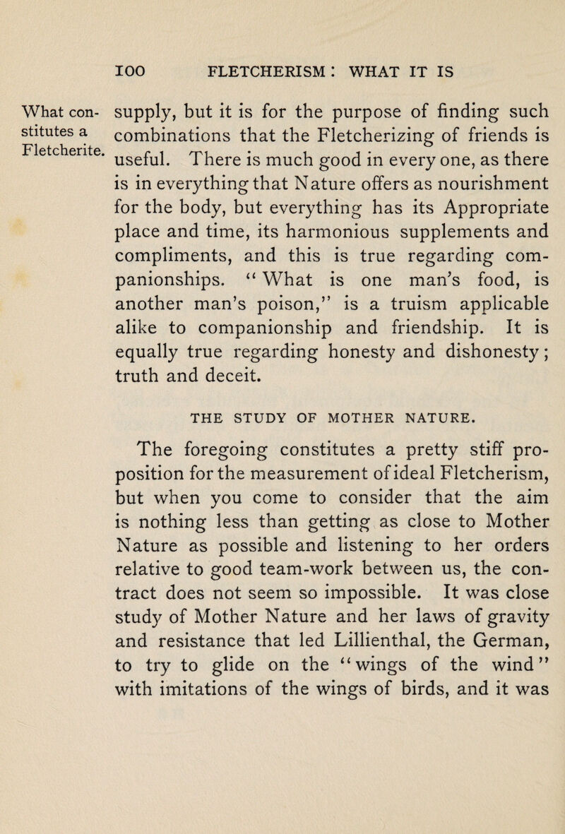 What con¬ stitutes a Fletcherite. supply, but it is for the purpose of finding such combinations that the Fletcherizing of friends is useful. There is much good in every one, as there is in everything that Nature offers as nourishment for the body, but everything has its Appropriate place and time, its harmonious supplements and compliments, and this is true regarding com¬ panionships. “ What is one man’s food, is another man’s poison,” is a truism applicable alike to companionship and friendship. It is equally true regarding honesty and dishonesty; truth and deceit. THE STUDY OF MOTHER NATURE. The foregoing constitutes a pretty stiff pro¬ position for the measurement of ideal Fletcherism, but when you come to consider that the aim is nothing less than getting as close to Mother Nature as possible and listening to her orders relative to good team-work between us, the con¬ tract does not seem so impossible. It was close study of Mother Nature and her laws of gravity and resistance that led Lillienthal, the German, to try to glide on the “wings of the wind” with imitations of the wings of birds, and it was