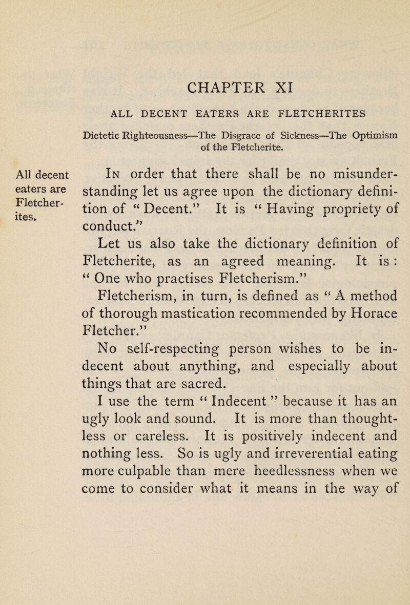 CHAPTER XI All decent eaters are Fletcher- ites. ALL DECENT EATERS ARE FLETCHERITES Dietetic Righteousness—The Disgrace of Sickness—The Optimism of the Fletcherite. In order that there shall be no misunder¬ standing let us agree upon the dictionary defini¬ tion of “ Decent.” It is “ Having propriety of conduct.” Let us also take the dictionary definition of Fletcherite, as an agreed meaning. It is : “ One who practises Fletcherism.” Fletcherism, in turn, is defined as “ A method of thorough mastication recommended by Horace Fletcher.” No self-respecting person wishes to be in¬ decent about anything, and especially about things that are sacred. I use the term “ Indecent ” because it has an ugly look and sound. It is more than thought¬ less or careless. It is positively indecent and nothing less. So is ugly and irreverential eating more culpable than mere heedlessness when we come to consider what it means in the way of