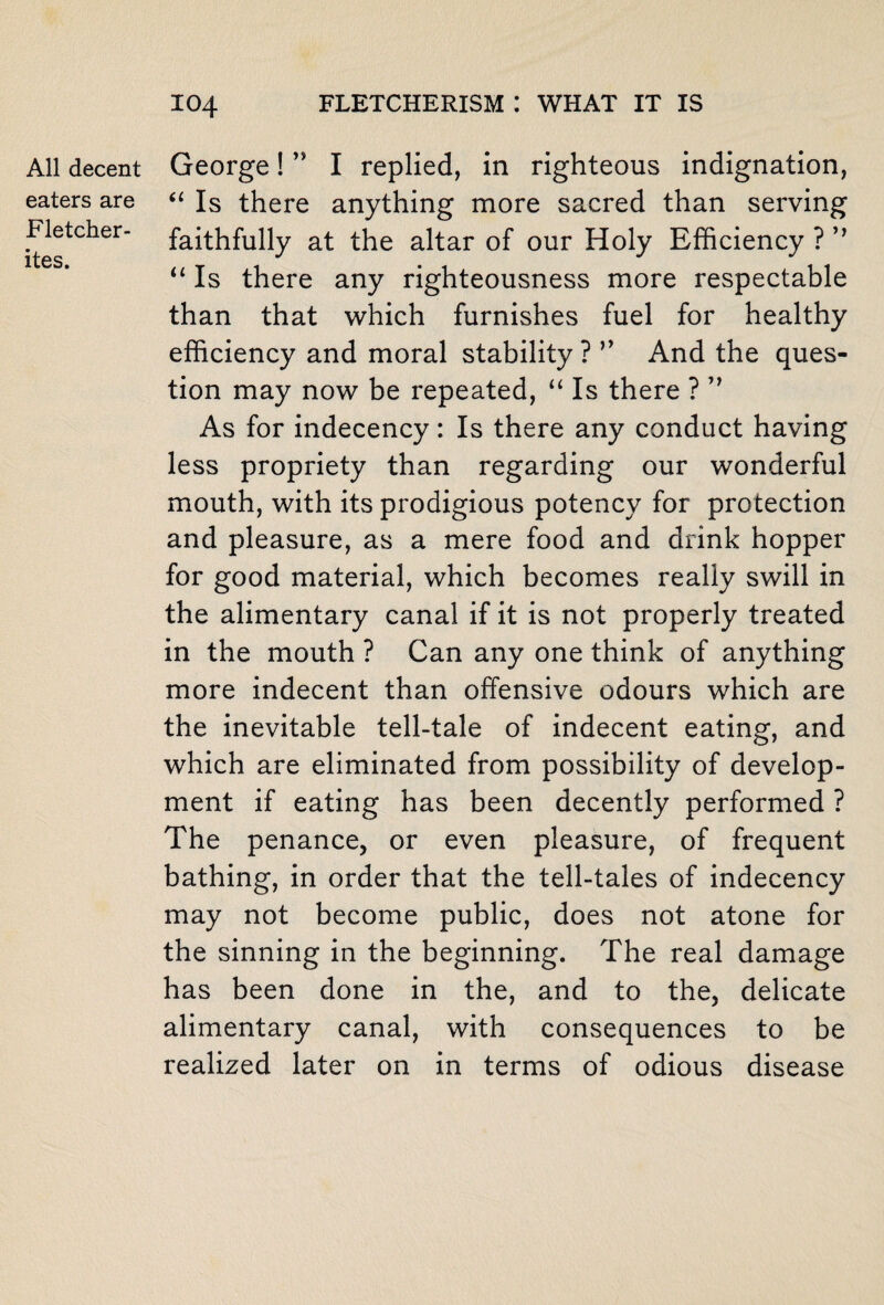 All decent eaters are Fletcher- ites. George! ” I replied, in righteous indignation, “ Is there anything more sacred than serving faithfully at the altar of our Holy Efficiency ? ” “ Is there any righteousness more respectable than that which furnishes fuel for healthy efficiency and moral stability ? ” And the ques¬ tion may now be repeated, “ Is there ? ” As for indecency: Is there any conduct having less propriety than regarding our wonderful mouth, with its prodigious potency for protection and pleasure, as a mere food and drink hopper for good material, which becomes really swill in the alimentary canal if it is not properly treated in the mouth ? Can any one think of anything more indecent than offensive odours which are the inevitable tell-tale of indecent eating, and which are eliminated from possibility of develop¬ ment if eating has been decently performed ? The penance, or even pleasure, of frequent bathing, in order that the tell-tales of indecency may not become public, does not atone for the sinning in the beginning. The real damage has been done in the, and to the, delicate alimentary canal, with consequences to be realized later on in terms of odious disease