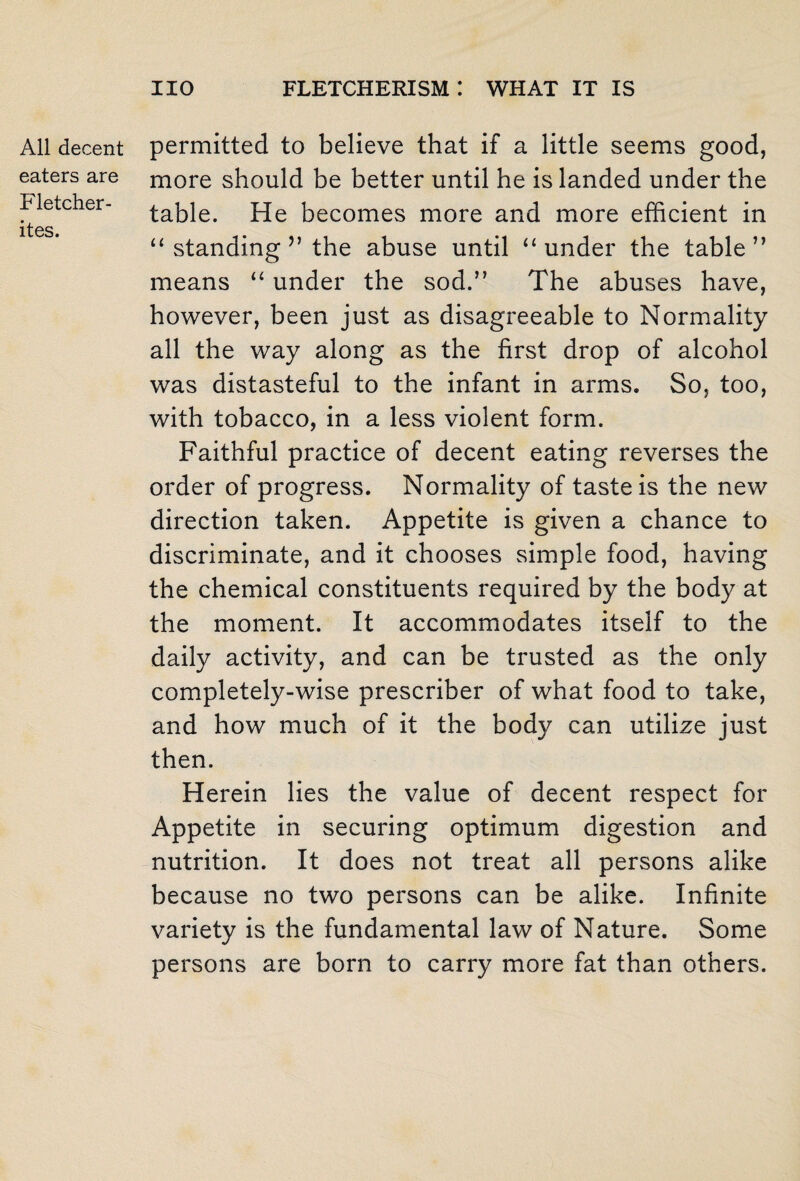 All decent eaters are Fletcher- ites. permitted to believe that if a little seems good, more should be better until he is landed under the table. He becomes more and more efficient in “ standing ” the abuse until “under the table” means “ under the sod.” The abuses have, however, been just as disagreeable to Normality all the way along as the first drop of alcohol was distasteful to the infant in arms. So, too, with tobacco, in a less violent form. Faithful practice of decent eating reverses the order of progress. Normality of taste is the new direction taken. Appetite is given a chance to discriminate, and it chooses simple food, having the chemical constituents required by the body at the moment. It accommodates itself to the daily activity, and can be trusted as the only completely-wise prescriber of what food to take, and how much of it the body can utilize just then. Herein lies the value of decent respect for Appetite in securing optimum digestion and nutrition. It does not treat all persons alike because no two persons can be alike. Infinite variety is the fundamental law of Nature. Some persons are born to carry more fat than others.