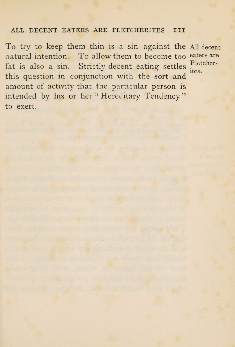 To try to keep them thin is a sin against the All decent natural intention. To allow them to become too eaters are ~T~> 1 . I fat is also a sin. Strictly decent eating settles * e c er_ this question in conjunction with the sort and amount of activity that the particular person is intended by his or her “ Hereditary Tendency” to exert.