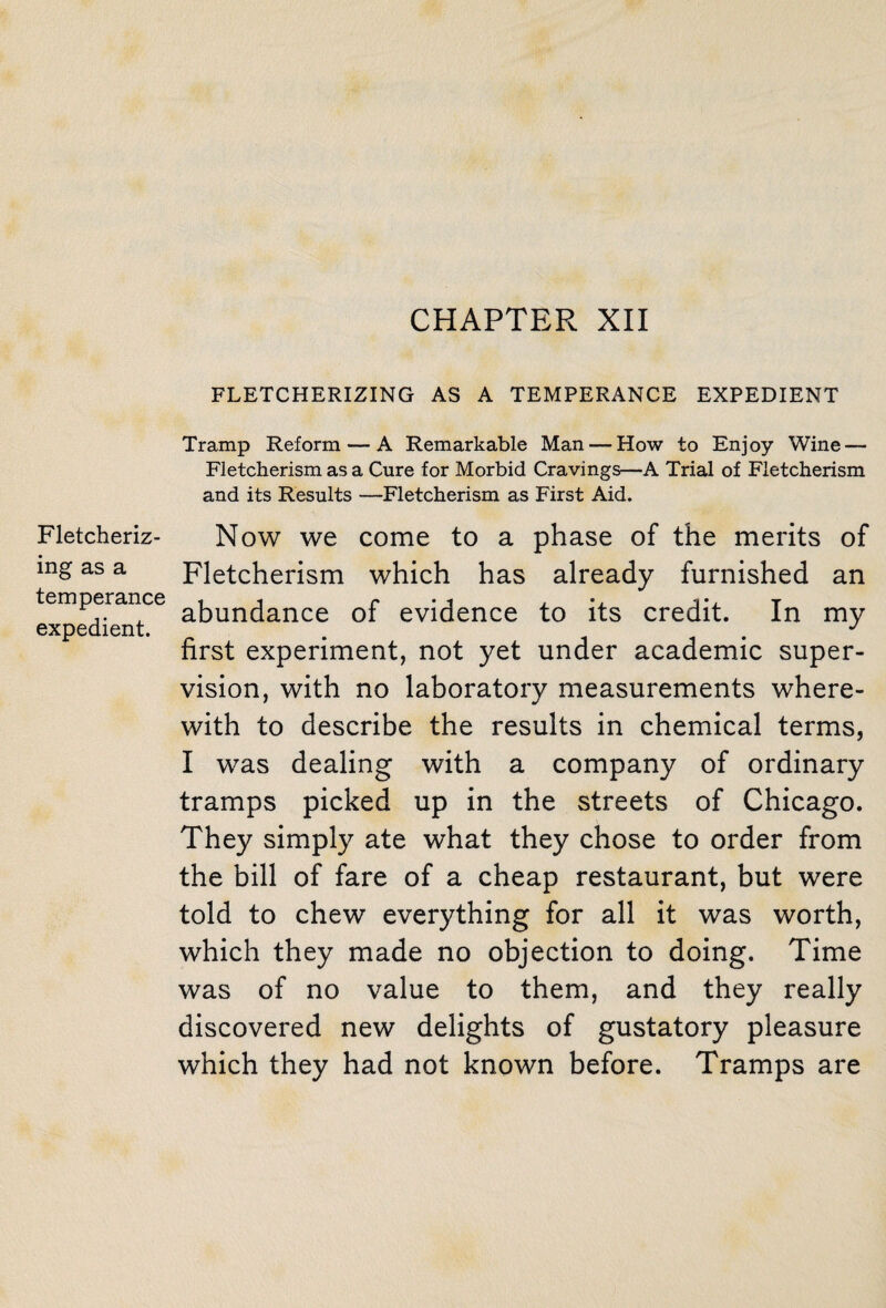 CHAPTER XII Fletcheriz- ing as a temperance expedient. FLETCHERIZING AS A TEMPERANCE EXPEDIENT Tramp Reform — A Remarkable Man — How to Enjoy Wine — Fletcherism as a Cure for Morbid Cravings—A Trial of Fletcherism and its Results —Fletcherism as First Aid. Now we come to a phase of the merits of Fletcherism which has already furnished an abundance of evidence to its credit. In my first experiment, not yet under academic super¬ vision, with no laboratory measurements where¬ with to describe the results in chemical terms, I was dealing with a company of ordinary tramps picked up in the streets of Chicago. They simply ate what they chose to order from the bill of fare of a cheap restaurant, but were told to chew everything for all it was worth, which they made no objection to doing. Time was of no value to them, and they really discovered new delights of gustatory pleasure which they had not known before. Tramps are