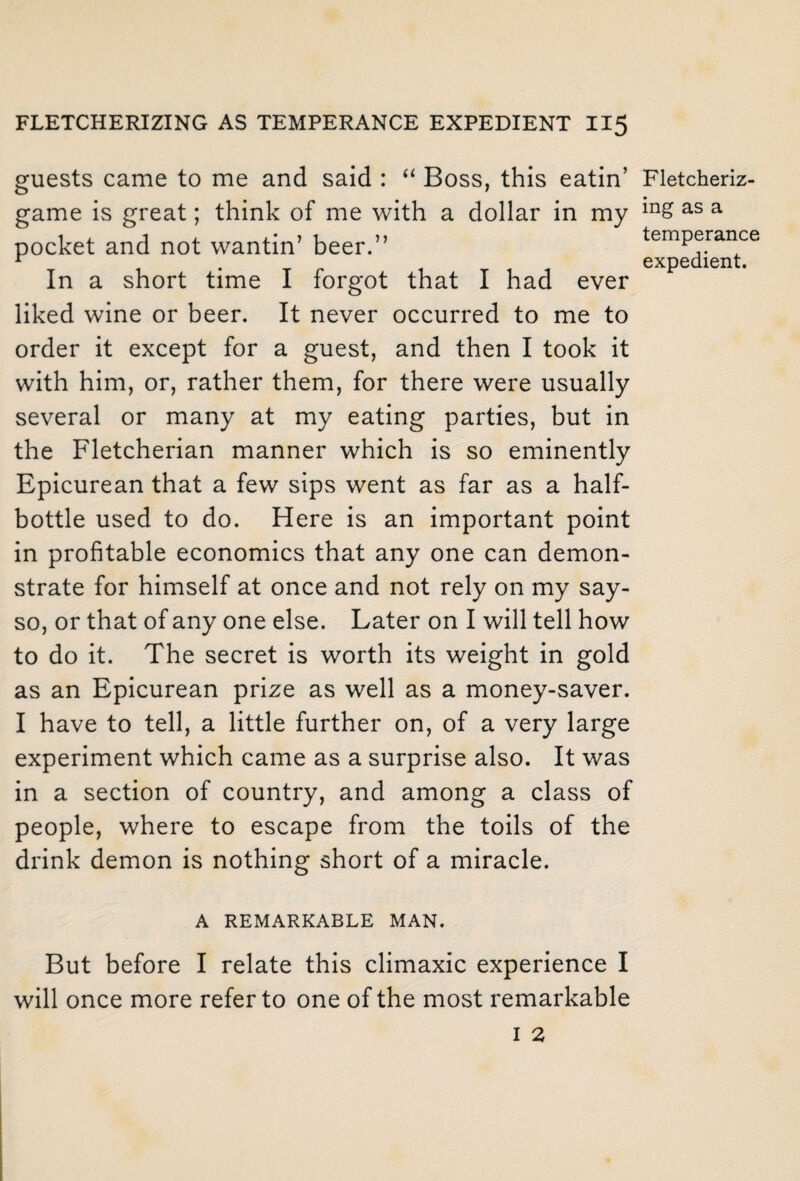 guests came to me and said : “ Boss, this eatin’ game is great; think of me with a dollar in my pocket and not wantin’ beer.” In a short time I forgot that I had ever liked wine or beer. It never occurred to me to order it except for a guest, and then I took it with him, or, rather them, for there were usually several or many at my eating parties, but in the Fletcherian manner which is so eminently Epicurean that a few sips went as far as a half¬ bottle used to do. Here is an important point in profitable economics that any one can demon¬ strate for himself at once and not rely on my say- so, or that of any one else. Later on I will tell how to do it. The secret is worth its weight in gold as an Epicurean prize as well as a money-saver. I have to tell, a little further on, of a very large experiment which came as a surprise also. It was in a section of country, and among a class of people, where to escape from the toils of the drink demon is nothing short of a miracle. A REMARKABLE MAN. But before I relate this climaxic experience I will once more refer to one of the most remarkable Fletcheriz- ing as a temperance