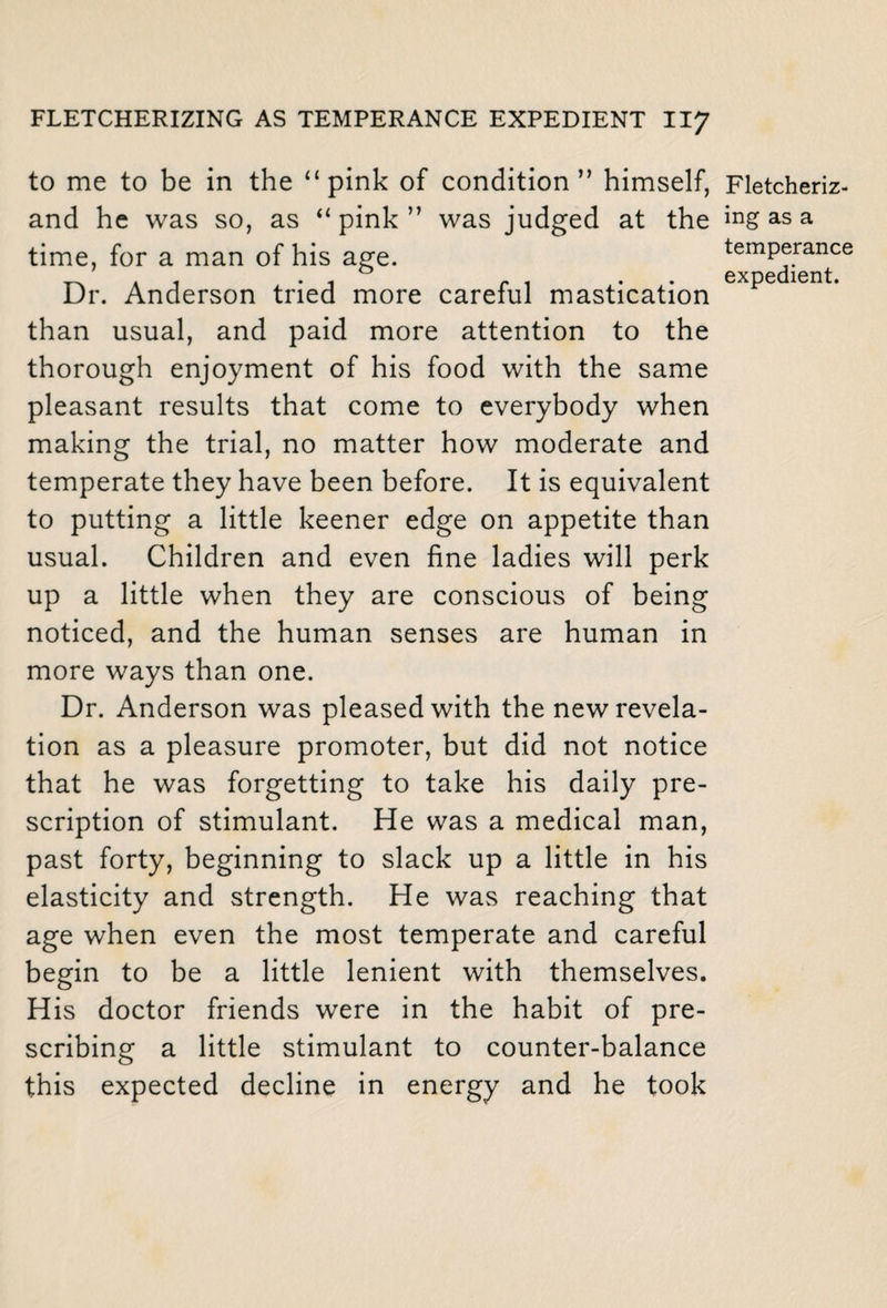 to me to be in the “pink of condition” himself, Fletcheriz- and he was so, as “ pink ” was judged at the Hg as a time, for a man of his age. exp^di^nt;06 Dr. Anderson tried more careful mastication than usual, and paid more attention to the thorough enjoyment of his food with the same pleasant results that come to everybody when making the trial, no matter how moderate and temperate they have been before. It is equivalent to putting a little keener edge on appetite than usual. Children and even fine ladies will perk up a little when they are conscious of being noticed, and the human senses are human in more ways than one. Dr. Anderson was pleased with the new revela¬ tion as a pleasure promoter, but did not notice that he was forgetting to take his daily pre¬ scription of stimulant. He was a medical man, past forty, beginning to slack up a little in his elasticity and strength. He was reaching that age when even the most temperate and careful begin to be a little lenient with themselves. His doctor friends were in the habit of pre¬ scribing a little stimulant to counter-balance this expected decline in energy and he took