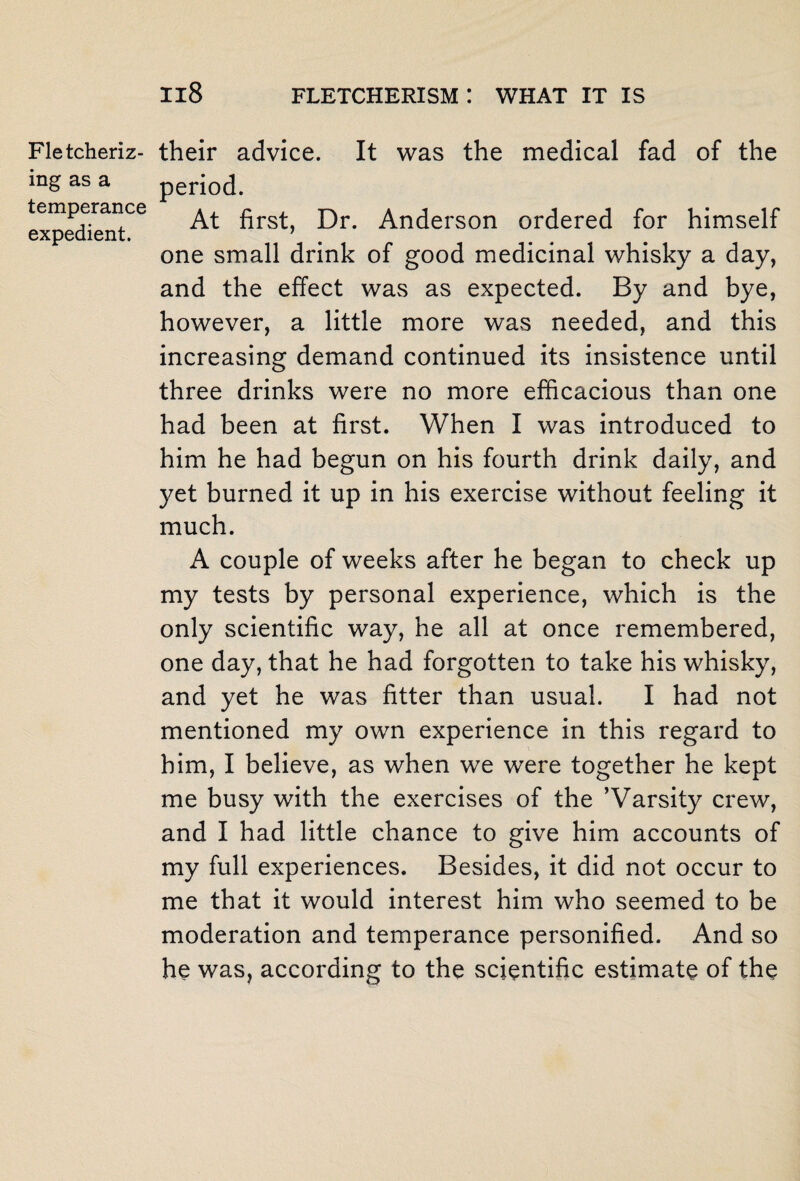 ing as a temperance expedient. Il8 FLETCHERISM ! WHAT IT IS period. At first, Dr. Anderson ordered for himself one small drink of good medicinal whisky a day, and the effect was as expected. By and bye, however, a little more was needed, and this increasing demand continued its insistence until three drinks were no more efficacious than one had been at first. When I was introduced to him he had begun on his fourth drink daily, and yet burned it up in his exercise without feeling it much. A couple of weeks after he began to check up my tests by personal experience, which is the only scientific way, he all at once remembered, one day, that he had forgotten to take his whisky, and yet he was fitter than usual. I had not mentioned my own experience in this regard to him, I believe, as when we were together he kept me busy with the exercises of the ’Varsity crew, and I had little chance to give him accounts of my full experiences. Besides, it did not occur to me that it would interest him who seemed to be moderation and temperance personified. And so he was, according to the scientific estimate of the