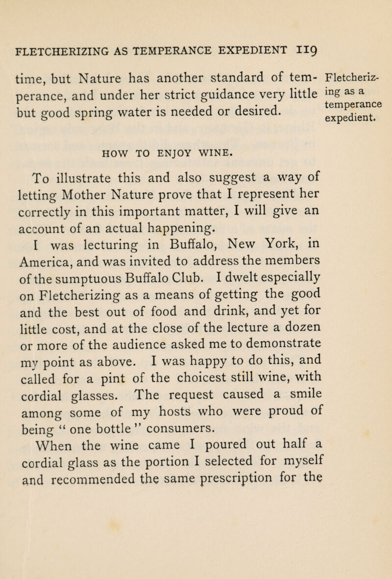 time, but Nature has another standard of tem- Fletcheriz- perance, and under her strict guidance very little m& as a but good spring water is needed or desired. expedient. HOW TO ENJOY WINE. To illustrate this and also suggest a way of letting Mother Nature prove that I represent her correctly in this important matter, I will give an account of an actual happening. I was lecturing in Buffalo, New York, in America, and was invited to address the members of the sumptuous Buffalo Club. I dwelt especially on Fletcherizing as a means of getting the good and the best out of food and drink, and yet for little cost, and at the close of the lecture a dozen or more of the audience asked me to demonstrate my point as above. I was happy to do this, and called for a pint of the choicest still wine, with cordial glasses. The request caused a smile among some of my hosts who were proud of being “ one bottle ” consumers. When the wine came I poured out half a cordial glass as the portion I selected for myself and recommended the same prescription for the