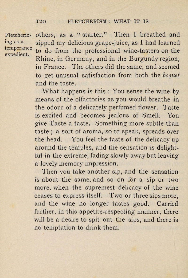 Fletcheriz- ing as a temperance expedient. others, as a “ starter.’’ Then I breathed and sipped my delicious grape-juice, as I had learned to do from the professional wine-tasters on the Rhine, in Germany, and in the Burgundy region, in France. The others did the same, and seemed to get unusual satisfaction from both the boquet and the taste. What happens is this : You sense the wine by means of the olfactories as you would breathe in the odour of a delicately perfumed flower. Taste is excited and becomes jealous of Smell. You give Taste a taste. Something more subtle than taste ; a sort of aroma, so to speak, spreads over the head. You feel the taste of the delicacy up around the temples, and the sensation is delight¬ ful in the extreme, fading slowly away but leaving a lovely memory impression. Then you take another sip, and the sensation is about the same, and so on for a sip or two more, when the supremest delicacy of the wine ceases to express itself. Two or three sips more, and the wine no longer tastes good. Carried further, in this appetite-respecting manner, there will be a desire to spit out the sips, and there is no temptation to drink them.