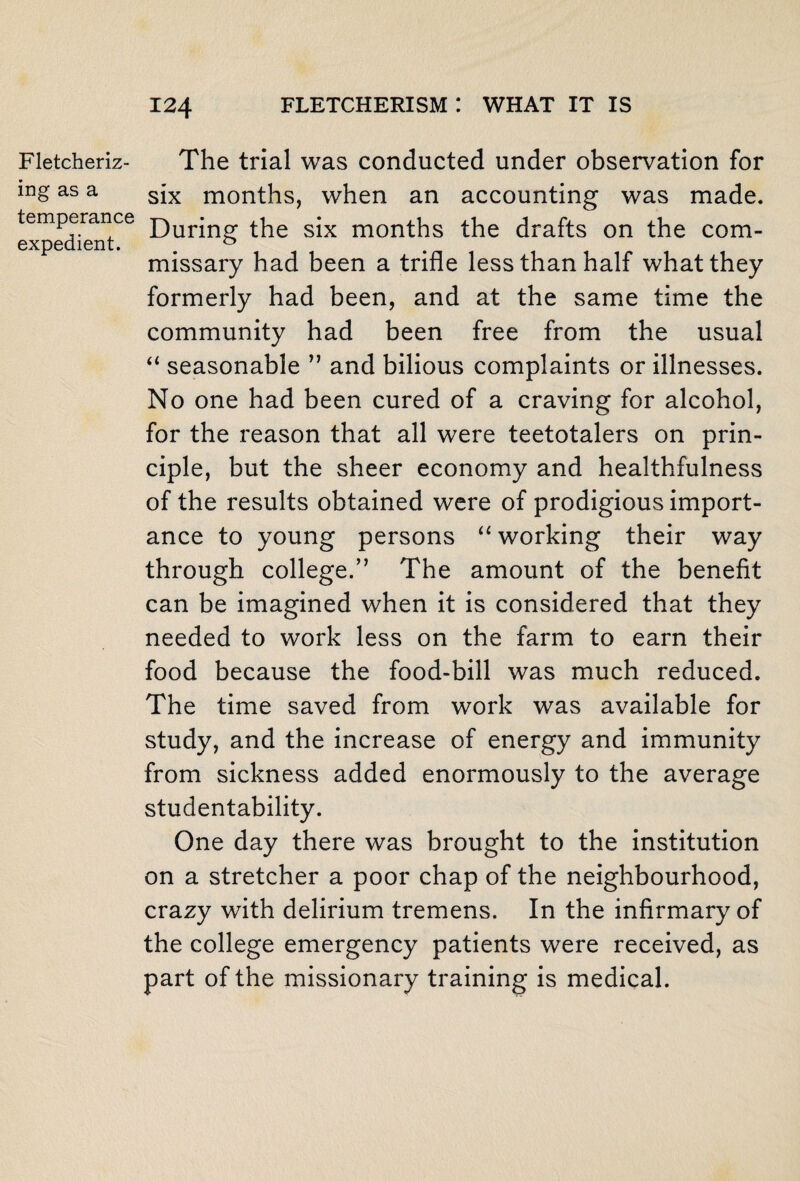 Fletcheriz- ing as a temperance expedient. The trial was conducted under observation for six months, when an accounting was made. During the six months the drafts on the com¬ missary had been a trifle less than half what they formerly had been, and at the same time the community had been free from the usual “ seasonable ” and bilious complaints or illnesses. No one had been cured of a craving for alcohol, for the reason that all were teetotalers on prin¬ ciple, but the sheer economy and healthfulness of the results obtained were of prodigious import¬ ance to young persons “ working their way through college.” The amount of the benefit can be imagined when it is considered that they needed to work less on the farm to earn their food because the food-bill was much reduced. The time saved from work was available for study, and the increase of energy and immunity from sickness added enormously to the average studentability. One day there was brought to the institution on a stretcher a poor chap of the neighbourhood, crazy with delirium tremens. In the infirmary of the college emergency patients were received, as part of the missionary training is medical.