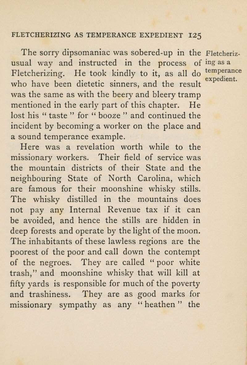 The sorry dipsomaniac was sobered-up in the usual way and instructed in the process of Fletcherizing. He took kindly to it, as all do who have been dietetic sinners, and the result was the same as with the beery and bleery tramp mentioned in the early part of this chapter. He lost his “ taste ” for “ booze ” and continued the incident by becoming a worker on the place and a sound temperance example. Here was a revelation worth while to the missionary workers. Their field of service was the mountain districts of their State and the neighbouring State of North Carolina, which are famous for their moonshine whisky stills. The whisky distilled in the mountains does not pay any Internal Revenue tax if it can be avoided, and hence the stills are hidden in deep forests and operate by the light of the moon. The inhabitants of these lawless regions are the poorest of the poor and call down the contempt of the negroes. They are called “ poor white trash,” and moonshine whisky that will kill at fifty yards is responsible for much of the poverty and trashiness. They are as good marks for missionary sympathy as any “heathen” the Fletcheriz¬ ing as a temperance expedient.