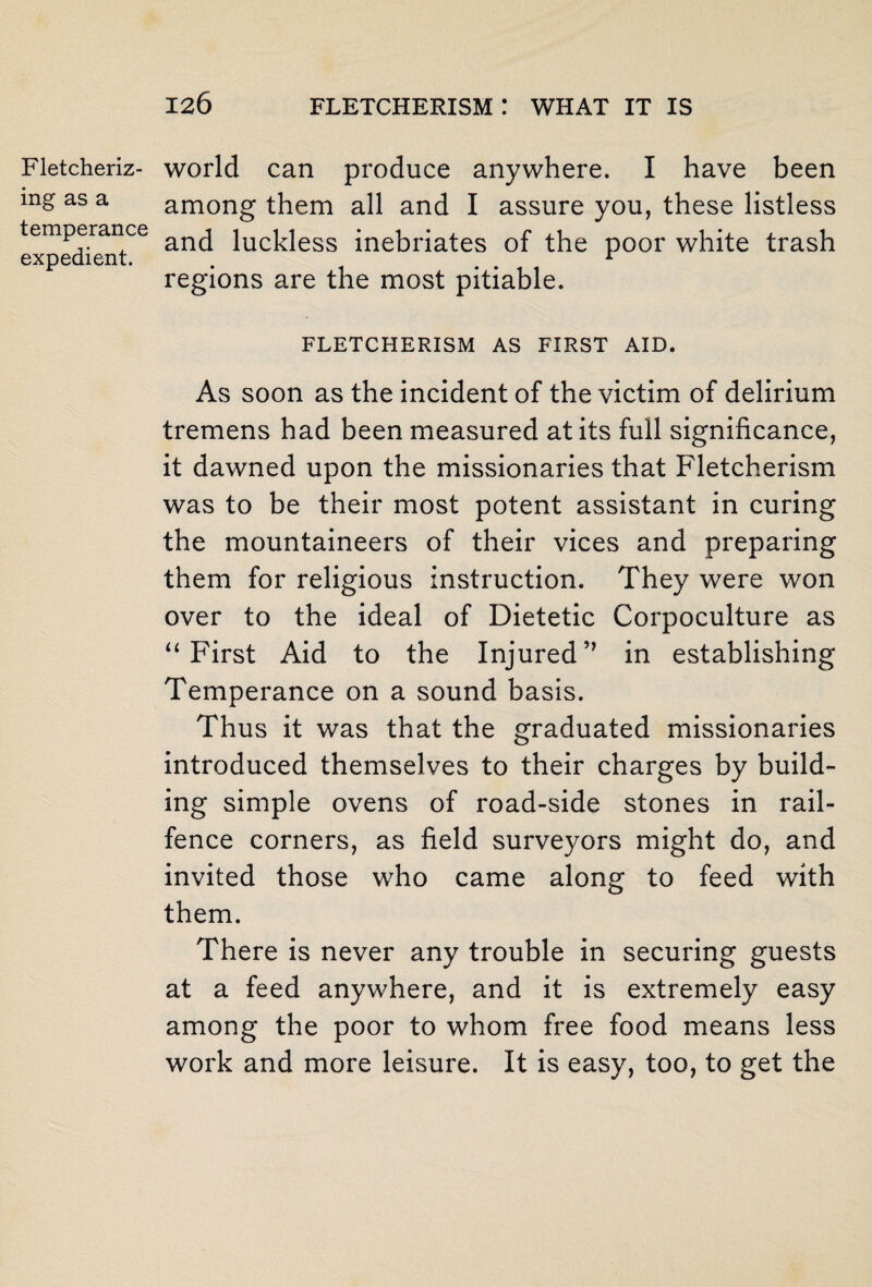 Fletcheriz- ing as a temperance expedient. world can produce anywhere. I have been among them all and I assure you, these listless and luckless inebriates of the poor white trash regions are the most pitiable. FLETCHERISM AS FIRST AID. As soon as the incident of the victim of delirium tremens had been measured at its full significance, it dawned upon the missionaries that Fletcherism was to be their most potent assistant in curing the mountaineers of their vices and preparing them for religious instruction. They were won over to the ideal of Dietetic Corpoculture as “ First Aid to the Injured in establishing Temperance on a sound basis. Thus it was that the graduated missionaries introduced themselves to their charges by build¬ ing simple ovens of road-side stones in rail- fence corners, as field surveyors might do, and invited those who came along to feed with them. There is never any trouble in securing guests at a feed anywhere, and it is extremely easy among the poor to whom free food means less work and more leisure. It is easy, too, to get the