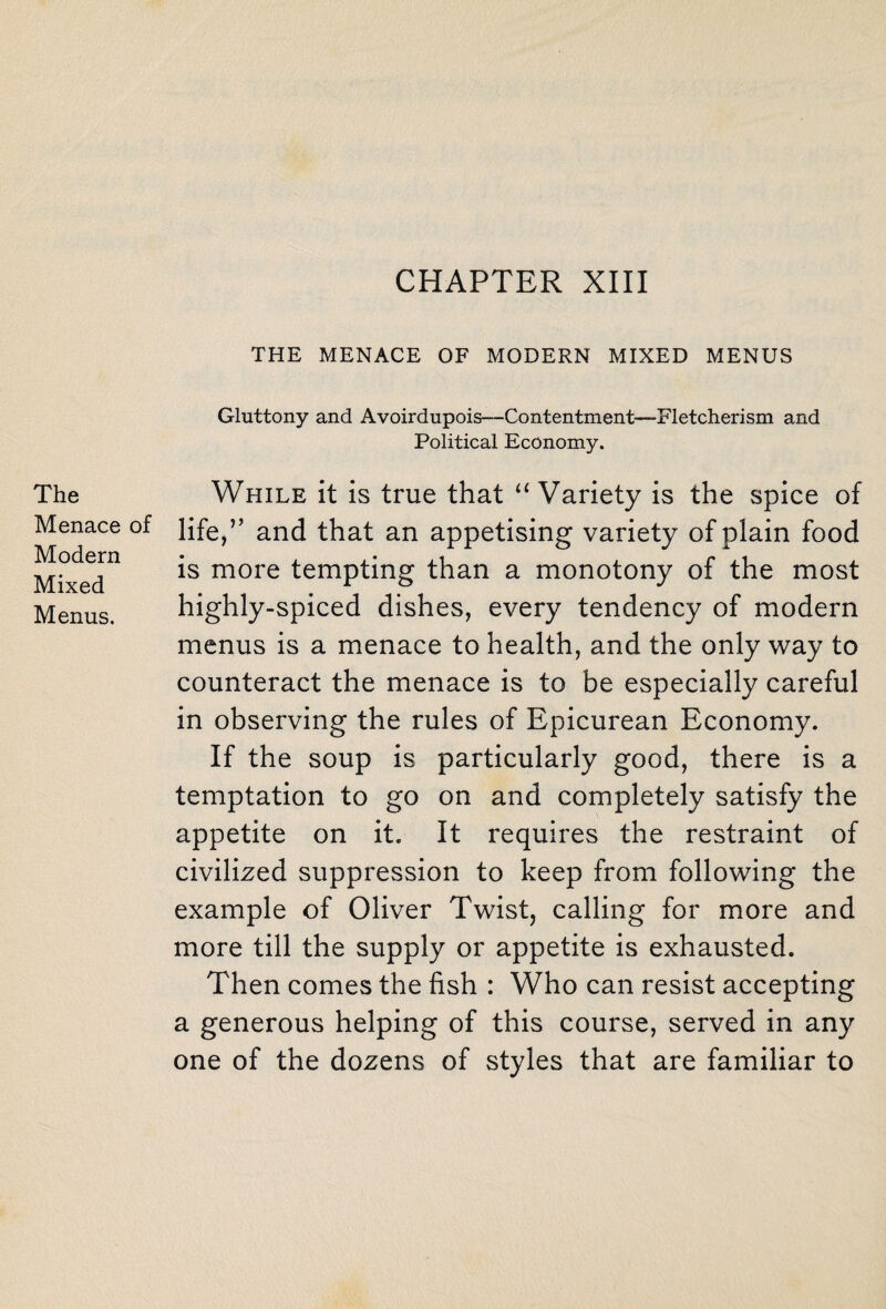 CHAPTER XIII THE MENACE OF MODERN MIXED MENUS Gluttony and Avoirdupois—Contentment-—Fletcherism and Political Economy. The Menace of Modern Mixed Menus. While it is true that “Variety is the spice of life,” and that an appetising variety of plain food is more tempting than a monotony of the most highly-spiced dishes, every tendency of modern menus is a menace to health, and the only way to counteract the menace is to be especially careful in observing the rules of Epicurean Economy. If the soup is particularly good, there is a temptation to go on and completely satisfy the appetite on it. It requires the restraint of civilized suppression to keep from following the example of Oliver Twist, calling for more and more till the supply or appetite is exhausted. Then comes the fish : Who can resist accepting a generous helping of this course, served in any one of the dozens of styles that are familiar to