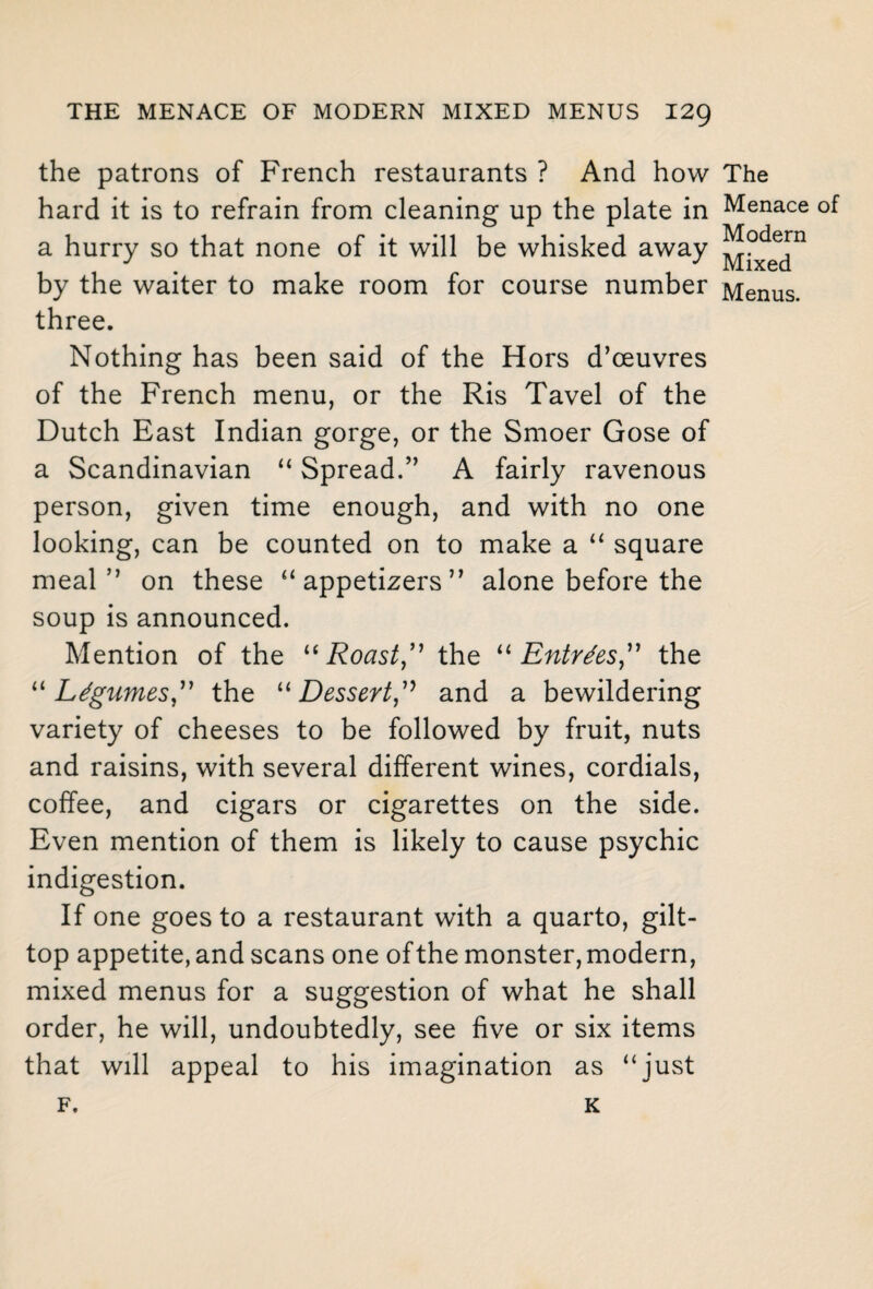 the patrons of French restaurants ? And how hard it is to refrain from cleaning up the plate in a hurry so that none of it will be whisked away by the waiter to make room for course number three. Nothing has been said of the Hors d’ceuvres of the French menu, or the Ris Tavel of the Dutch East Indian gorge, or the Smoer Gose of a Scandinavian “ Spread.” A fairly ravenous person, given time enough, and with no one looking, can be counted on to make a “ square meal” on these “ appetizers ” alone before the soup is announced. Mention of the “Roast,” the “Entries,” the “Legumes,” the “Dessert,” and a bewildering variety of cheeses to be followed by fruit, nuts and raisins, with several different wines, cordials, coffee, and cigars or cigarettes on the side. Even mention of them is likely to cause psychic indigestion. If one goes to a restaurant with a quarto, gilt- top appetite, and scans one of the monster, modern, mixed menus for a suggestion of what he shall order, he will, undoubtedly, see five or six items that will appeal to his imagination as “just F. K The Menace of Modern Mixed