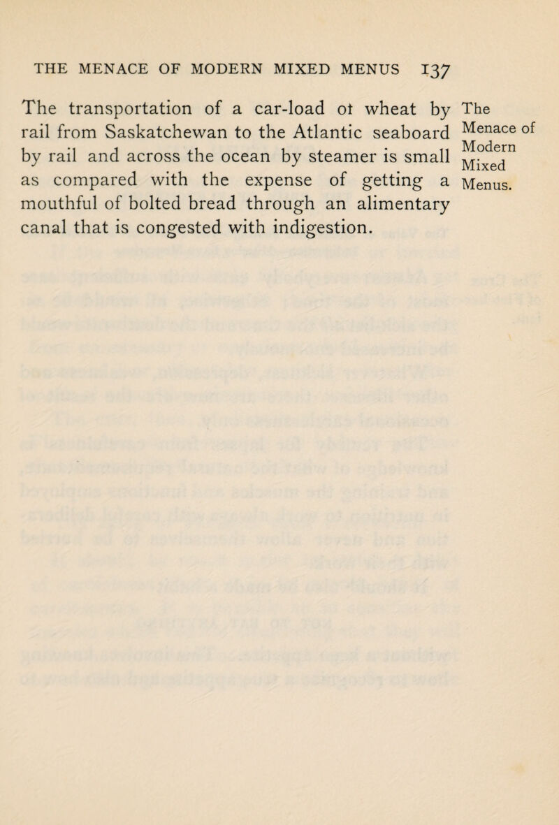 The transportation of a car-load ot wheat by rail from Saskatchewan to the Atlantic seaboard by rail and across the ocean by steamer is small as compared with the expense of getting a mouthful of bolted bread through an alimentary canal that is congested with indigestion. The Menace of Modern Mixed