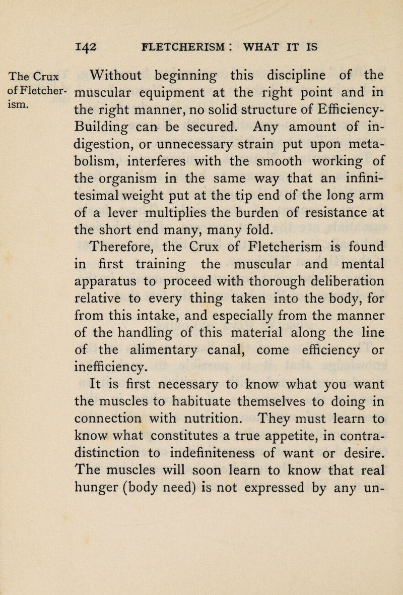 The Crux of Fletcher- ism. Without beginning this discipline of the muscular equipment at the right point and in the right manner, no solid structure of Efficiency- Building can be secured. Any amount of in¬ digestion, or unnecessary strain put upon meta¬ bolism, interferes with the smooth working of the organism in the same way that an infini¬ tesimal weight put at the tip end of the long arm of a lever multiplies the burden of resistance at the short end many, many fold. Therefore, the Crux of Fletcherism is found in first training the muscular and mental apparatus to proceed with thorough deliberation relative to every thing taken into the body, for from this intake, and especially from the manner of the handling of this material along the line of the alimentary canal, come efficiency or inefficiency. It is first necessary to know what you want the muscles to habituate themselves to doing in connection with nutrition. They must learn to know what constitutes a true appetite, in contra¬ distinction to indefiniteness of want or desire. The muscles will soon learn to know that real hunger (body need) is not expressed by any un-