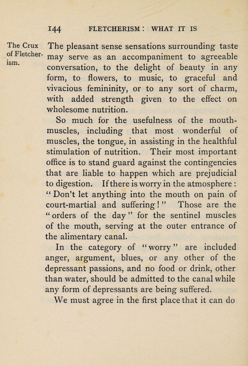 The Crux of Fletcher- ism. The pleasant sense sensations surrounding taste may serve as an accompaniment to agreeable conversation, to the delight of beauty in any form, to flowers, to music, to graceful and vivacious femininity, or to any sort of charm, with added strength given to the effect on wholesome nutrition. So much for the usefulness of the mouth- muscles, including that most wonderful of muscles, the tongue, in assisting in the healthful stimulation of nutrition. Their most important office is to stand guard against the contingencies that are liable to happen which are prejudicial to digestion. If there is worry in the atmosphere : “ Don’t let anything into the mouth on pain of court-martial and suffering! ” Those are the “ orders of the day” for the sentinel muscles of the mouth, serving at the outer entrance of the alimentary canal. In the category of “worry” are included anger, argument, blues, or any other of the depressant passions, and no food or drink, other than water, should be admitted to the canal while any form of depressants are being suffered. We must agree in the first place that it can do