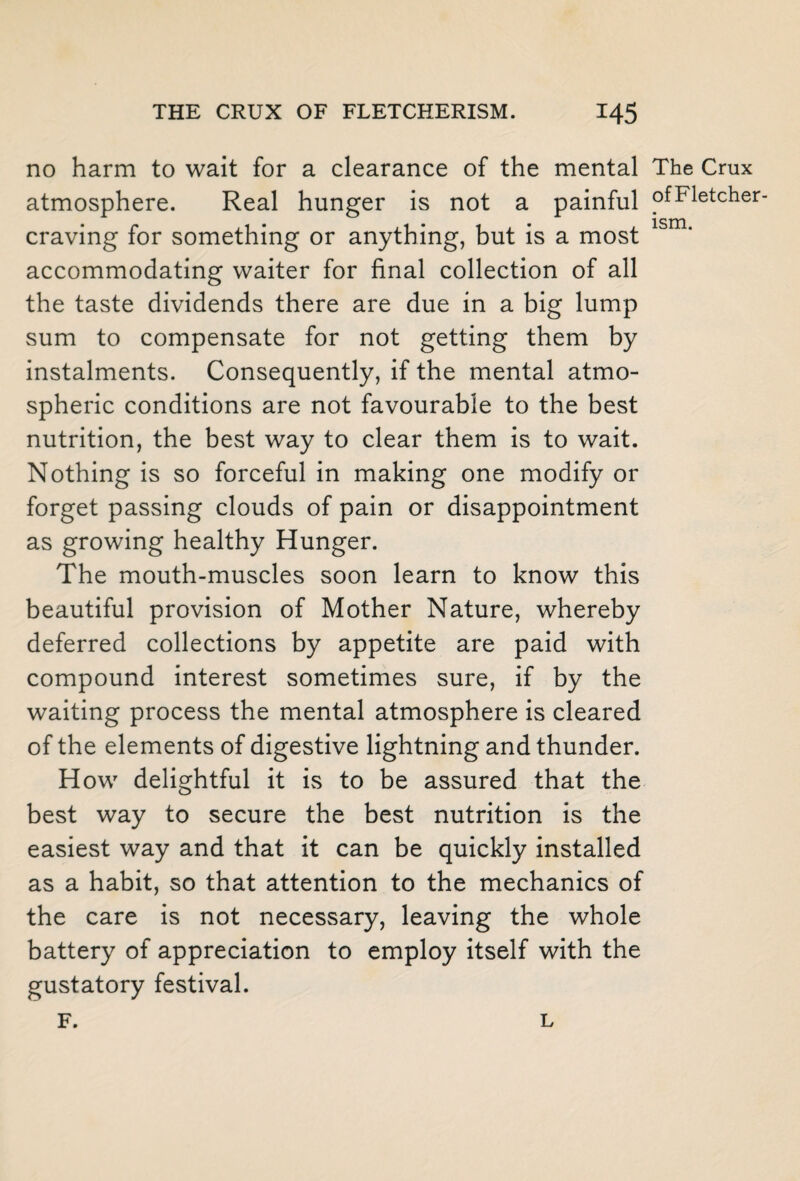 no harm to wait for a clearance of the mental The Crux atmosphere. Real hunger is not a painful pfFletcher- craving for something or anything, but is a most lsm‘ accommodating waiter for final collection of all the taste dividends there are due in a big lump sum to compensate for not getting them by instalments. Consequently, if the mental atmo¬ spheric conditions are not favourable to the best nutrition, the best way to clear them is to wait. Nothing is so forceful in making one modify or forget passing clouds of pain or disappointment as growing healthy Hunger. The mouth-muscles soon learn to know this beautiful provision of Mother Nature, whereby deferred collections by appetite are paid with compound interest sometimes sure, if by the waiting process the mental atmosphere is cleared of the elements of digestive lightning and thunder. How delightful it is to be assured that the best way to secure the best nutrition is the easiest way and that it can be quickly installed as a habit, so that attention to the mechanics of the care is not necessary, leaving the whole battery of appreciation to employ itself with the gustatory festival. F. L