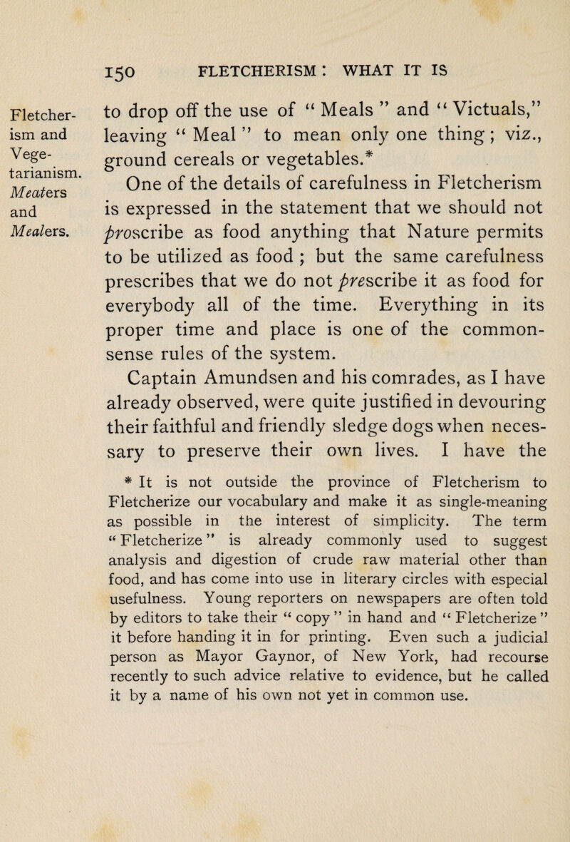 Fletcher- ism and Vege¬ tarianism. Meate rs and Meale rs. 150 fletcherism: what it is to drop off the use of “ Meals ” and “ Victuals,” leaving u Meal ” to mean only one thing ; viz., ground cereals or vegetables.* One of the details of carefulness in Fletcherism is expressed in the statement that we should not proscribe as food anything that Nature permits to be utilized as food ; but the same carefulness prescribes that we do not prescribe it as food for everybody all of the time. Everything in its proper time and place is one of the common- sense rules of the system. Captain Amundsen and his comrades, as I have already observed, were quite justified in devouring their faithful and friendly sledge dogs when neces¬ sary to preserve their own lives. I have the * It is not outside the province of Fletcherism to Fletcherize our vocabulary and make it as single-meaning as possible in the interest of simplicity. The term “ Fletcherize ” is already commonly used to suggest analysis and digestion of crude raw material other than food, and has come into use in literary circles with especial usefulness. Young reporters on newspapers are often told by editors to take their “ copy ” in hand and “ Fletcherize ” it before handing it in for printing. Even such a judicial person as Mayor Gaynor, of New York, had recourse recently to such advice relative to evidence, but he called it by a name of his own not yet in common use.