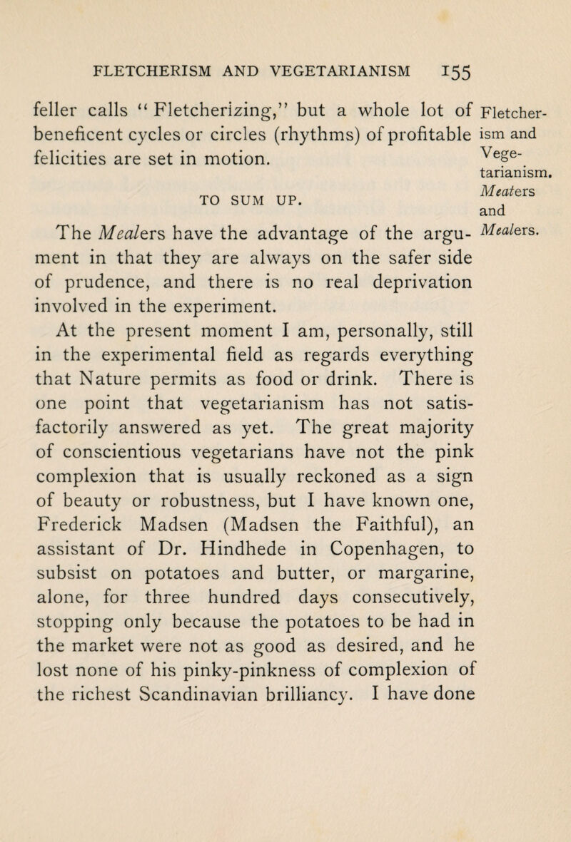 feller calls “ Fletcherizing,” but a whole lot of Fletcher- beneficent cycles or circles (rhythms) of profitable ism and felicities are set in motion. Vege¬ tarianism. TO SUM UP. MferS and The Mealtrs have the advantage of the argu- Meaters. ment in that they are always on the safer side of prudence, and there is no real deprivation involved in the experiment. At the present moment I am, personally, still in the experimental field as regards everything that Nature permits as food or drink. There is one point that vegetarianism has not satis¬ factorily answered as yet. The great majority of conscientious vegetarians have not the pink complexion that is usually reckoned as a sign of beauty or robustness, but I have known one, Frederick Madsen (Madsen the Faithful), an assistant of Dr. Hindhede in Copenhagen, to subsist on potatoes and butter, or margarine, alone, for three hundred days consecutively, stopping only because the potatoes to be had in the market were not as good as desired, and he lost none of his pinky-pinkness of complexion of the richest Scandinavian brilliancy. I have done