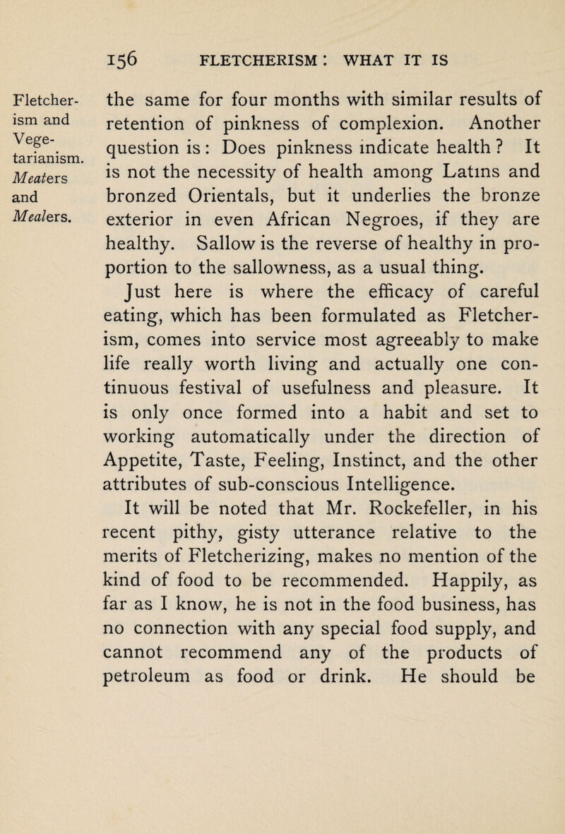 Fletcher- ism and Vege¬ tarianism. Meate rs and Meale rs. the same for four months with similar results of retention of pinkness of complexion. Another question is : Does pinkness indicate health ? It is not the necessity of health among Latins and bronzed Orientals, but it underlies the bronze exterior in even African Negroes, if they are healthy. Sallow is the reverse of healthy in pro¬ portion to the sallowness, as a usual thing. Just here is where the efficacy of careful eating, which has been formulated as Fletcher- ism, comes into service most agreeably to make life really worth living and actually one con¬ tinuous festival of usefulness and pleasure. It is only once formed into a habit and set to working automatically under the direction of Appetite, Taste, Feeling, Instinct, and the other attributes of sub-conscious Intelligence. It will be noted that Mr. Rockefeller, in his recent pithy, gisty utterance relative to the merits of Fletcherizing, makes no mention of the kind of food to be recommended. Happily, as far as I know, he is not in the food business, has no connection with any special food supply, and cannot recommend any of the products of petroleum as food or drink. He should be