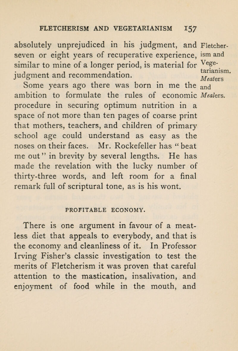 absolutely unprejudiced in his judgment, and Fletcher- seven or eight years of recuperative experience, ism and similar to mine of a longer period, is material for Ve£e . , . , •, tarianism. judgment and recommendation. Meaters Some years ago there was born in me the ancj ambition to formulate the rules of economic Mealers. procedure in securing optimum nutrition in a space of not more than ten pages of coarse print that mothers, teachers, and children of primary school age could understand as easy as the noses on their faces. Mr. Rockefeller has “ beat me out” in brevity by several lengths. He has made the revelation with the lucky number of thirty-three words, and left room for a final remark full of scriptural tone, as is his wont. PROFITABLE ECONOMY. There is one argument in favour of a meat¬ less diet that appeals to everybody, and that is the economy and cleanliness of it. In Professor Irving Fisher’s classic investigation to test the merits of Fletcherism it was proven that careful attention to the mastication, insalivation, and enjoyment of food while in the mouth, and