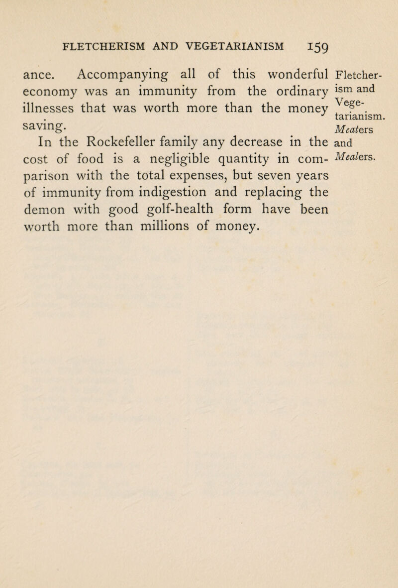 ance. Accompanying all of this wonderful economy was an immunity from the ordinary illnesses that was worth more than the money saving. In the Rockefeller family any decrease in the cost of food is a negligible quantity in com¬ parison with the total expenses, but seven years of immunity from indigestion and replacing the demon with good golf-health form have been worth more than millions of money. Fletcher- ism and Vege¬ tarianism. Meate rs and Meale rs.