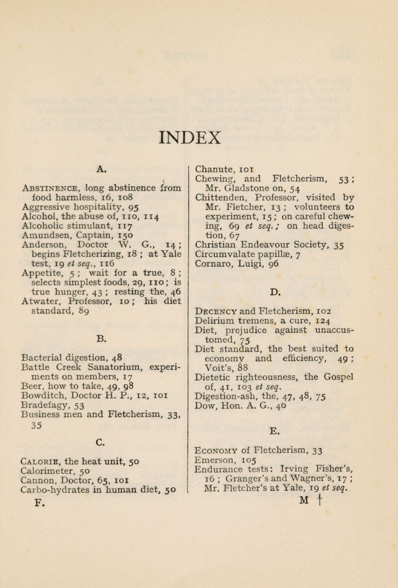 INDEX A. Abstinence, long abstinence from food harmless, 16, 108 Aggressive hospitality, 95 Alcohol, the abuse of, no, 114 Alcoholic stimulant, 117 Amundsen, Captain, 150 Anderson, Doctor W. G., 14 ; begins Fletcherizing, 18 ; at Yale test, 19 et seq., 116 Appetite, 5 ; wait for a true, 8 ; selects simplest foods, 29, no; is true hunger, 43 ; resting the, 46 Atwater, Professor, 10; his diet standard, 89 B. Bacterial digestion, 48 Battle Creek Sanatorium, experi¬ ments on members, 17 Beer, how to take, 49, 98 Bowditch, Doctor H. P., 12, 101 Bradefagy, 53 Business men and Fletcherism, 33, 35 C. Calorie, the heat unit, 50 Calorimeter, 50 Cannon, Doctor, 65, 101 Carbo-hydrates in human diet, 50 F. Chanute, 101 Chewing, and Fletcherism, 53; Mr. Gladstone on, 54 Chittenden, Professor, visited by Mr. Fletcher, 13 ; volunteers to experiment, 15 ; on careful chew¬ ing, 69 et seq.; on head diges¬ tion, 67 Christian Endeavour Society, 35 Circumvalate papillae, 7 Cornaro, Luigi, 96 D. Decency and Fletcherism, 102 Delirium tremens, a cure, 124 Diet, prejudice against unaccus¬ tomed, 75 Diet standard, the best suited to economy and efficiency, 49 ; Voit’s, 88 Dietetic righteousness, the Gospel of, 41, 103 et seq. Digestion-ash, the, 47, 48, 75 Dow, Hon. A. G., 40 E. Economy of Fletcherism, 33 Emerson, 105 Endurance tests: Irving Fisher’s, 16 ; Granger’s and Wagner’s, 17 ; Mr. Fletcher’s at Yale, 19 et seq. M f