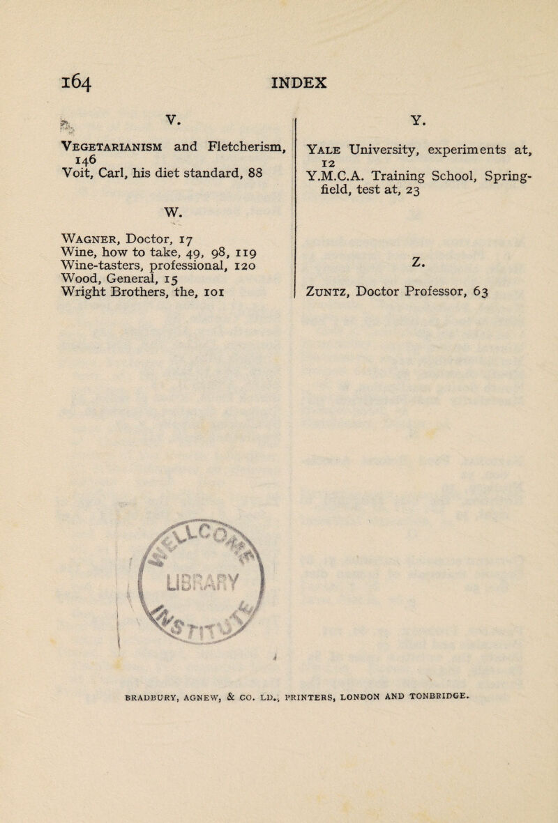 • Vegetarianism and Fletcherism, 146 Voit, Carl, his diet standard, 88 W. Wagner, Doctor, 17 Wine, how to take, 49, 98, 119 Wine-tasters, professional, 120 Wood, General, 15 Wright Brothers, the, 101 Y. Yale University, experiments at, 12 Y.M.C.A. Training School, Spring- field, test at, 23 Z. Zuntz, Doctor Professor, 63 BRADBURY, AGNEW, & CO. LD., PRINTERS, LONDON AND TONBRIDGE.