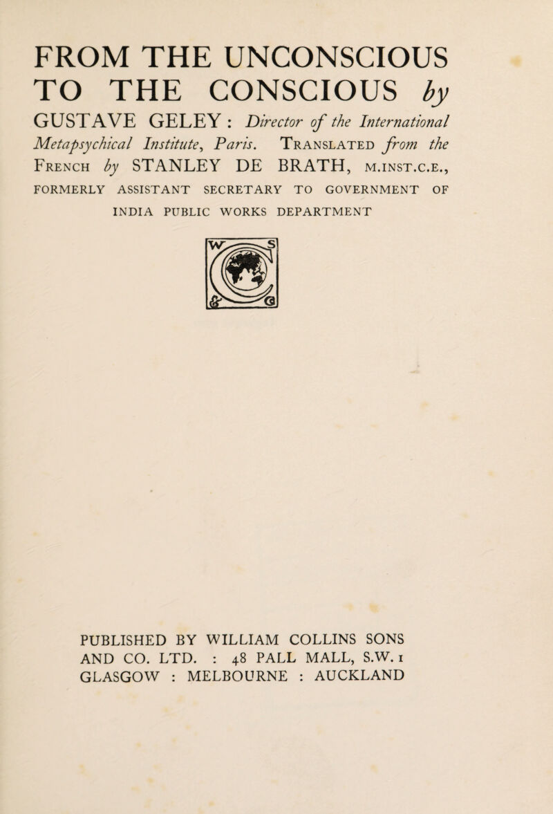 FROM THE UNCONSCIOUS TO THE CONSCIOUS by GUSTAVE GELEY: Director of the International Metapsychical Institute, Paris. Translated from the French by STANLEY DE BRATH , M.INST.C.E., FORMERLY ASSISTANT SECRETARY TO GOVERNMENT OF INDIA PUBLIC WORKS DEPARTMENT PUBLISHED BY WILLIAM COLLINS SONS AND CO. LTD. : 48 PALL MALL, S.W. 1 GLASGOW : MELBOURNE : AUCKLAND