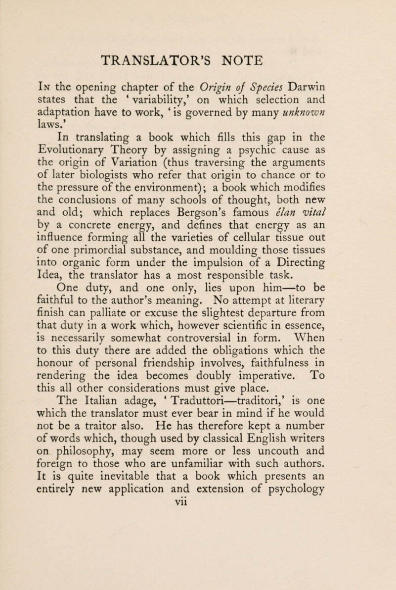 TRANSLATOR’S NOTE In the opening chapter of the Origin of Species Darwin states that the ‘ variability/ on which selection and have to work, ‘ is governed by many unknown In translating a book which fills this gap in the Evolutionary Theory by assigning a psychic cause as the origin of Variation (thus traversing the arguments of later biologists who refer that origin to chance or to the pressure of the environment); a book which modifies the conclusions of many schools of thought, both new and old; which replaces Bergson’s famous élan vital by a concrete energy, and defines that energy as an influence forming all the varieties of cellular tissue out of one primordial substance, and moulding those tissues into organic form under the impulsion of a Directing Idea, the translator has a most responsible task. One duty, and one only, lies upon him—to be faithful to the author’s meaning. No attempt at literary finish can palliate or excuse the slightest departure from that duty in a work which, however scientific in essence, is necessarily somewhat controversial in form. When to this duty there are added the obligations which the honour of personal friendship involves, faithfulness in rendering the idea becomes doubly imperative. To this all other considerations must give place. The Italian adage, ‘ Traduttori—traditori,’ is one which the translator must ever bear in mind if he would not be a traitor also. He has therefore kept a number of words which, though used by classical English writers on philosophy, may seem more or less uncouth and foreign to those who are unfamiliar with such authors. It is quite inevitable that a book which presents an entirely new application and extension of psychology adapt; laws.’