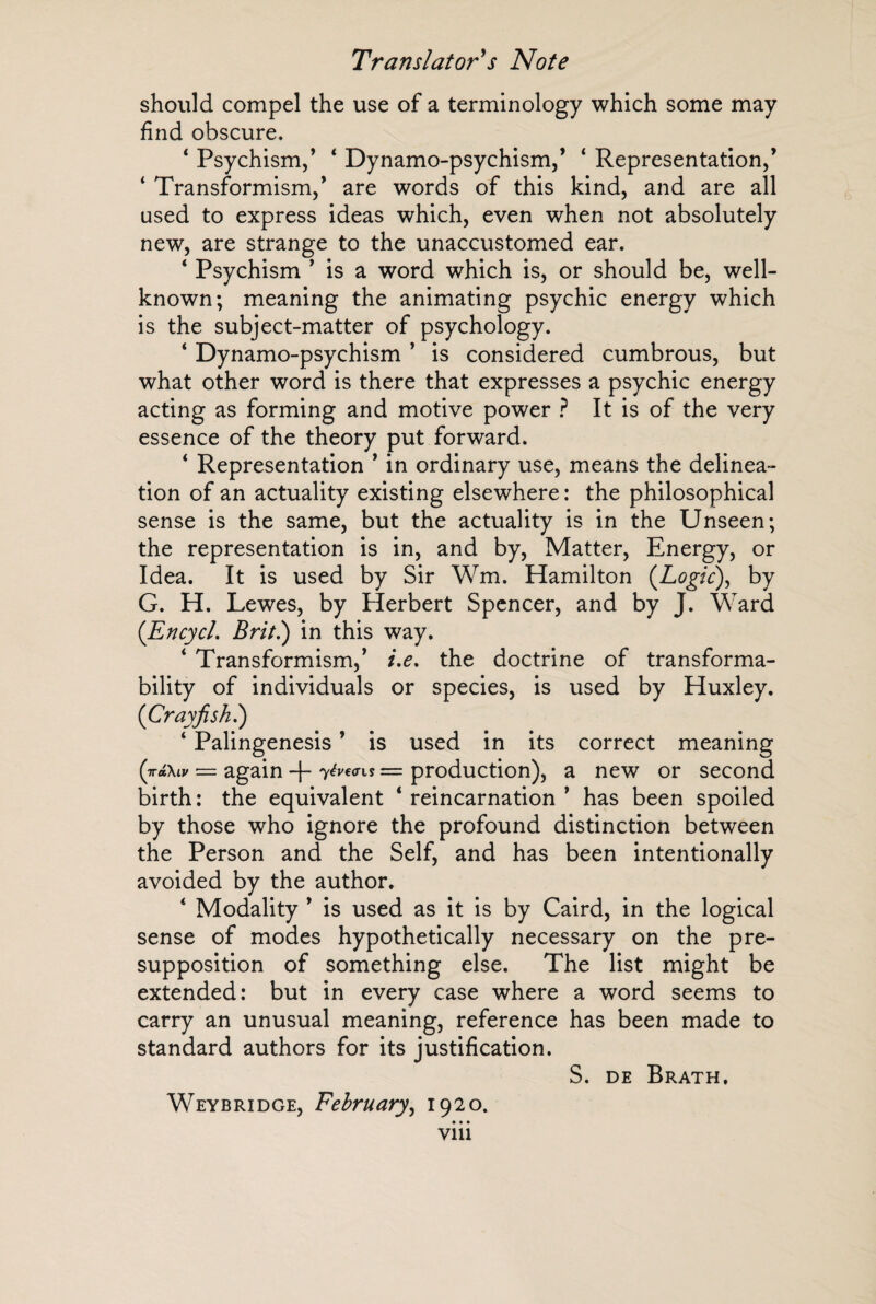 should compel the use of a terminology which some may find obscure. ‘ Psychism,’ ‘ Dynamo-psychism,’ ‘ Representation,’ 4 Transformism,’ are words of this kind, and are all used to express ideas which, even when not absolutely new, are strange to the unaccustomed ear. 4 Psychism ’ is a word which is, or should be, well- known; meaning the animating psychic energy which is the subject-matter of psychology. 4 Dynamo-psychism ’ is considered cumbrous, but what other word is there that expresses a psychic energy acting as forming and motive power ? It is of the very essence of the theory put forward. 4 Representation ’ in ordinary use, means the delinea¬ tion of an actuality existing elsewhere : the philosophical sense is the same, but the actuality is in the Unseen; the representation is in, and by, Matter, Energy, or Idea. It is used by Sir Wm. Hamilton (Logic), by G. H. Lewes, by Herbert Spencer, and by J. Ward (EncycL Brit.) in this way. 4 Transformism,’ i.e. the doctrine of transforma- bility of individuals or species, is used by Huxley. (Crayfish.) 4 Palingenesis ’ is used in its correct meaning (jnixiv = again -f- yévans = production), a new or second birth : the equivalent 4 reincarnation ’ has been spoiled by those who ignore the profound distinction between the Person and the Self, and has been intentionally avoided by the author. 4 Modality ’ is used as it is by Caird, in the logical sense of modes hypothetically necessary on the pre¬ supposition of something else. The list might be extended: but in every case where a word seems to carry an unusual meaning, reference has been made to standard authors for its justification. S. de Brath. Weybridge, February, 1920. • • •