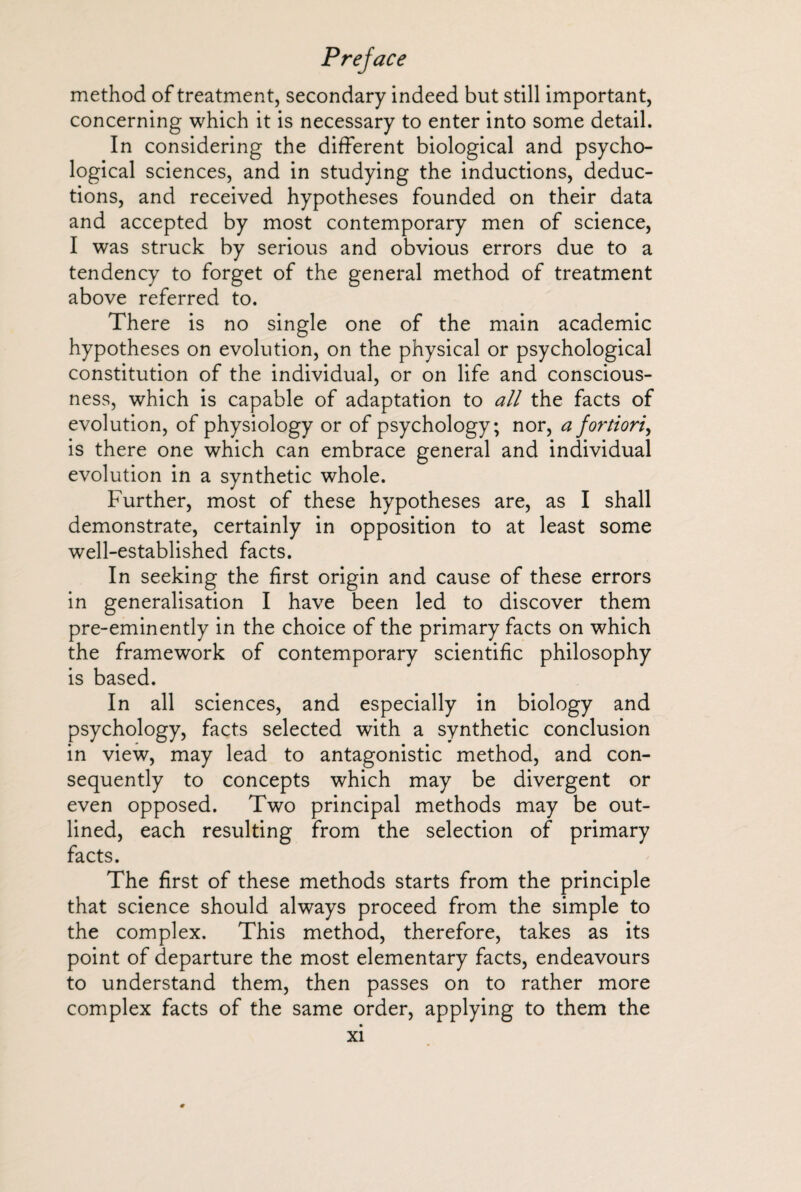 method of treatment, secondary indeed but still important, concerning which it is necessary to enter into some detail. In considering the different biological and psycho¬ logical sciences, and in studying the inductions, deduc¬ tions, and received hypotheses founded on their data and accepted by most contemporary men of science, I was struck by serious and obvious errors due to a tendency to forget of the general method of treatment above referred to. There is no single one of the main academic hypotheses on evolution, on the physical or psychological constitution of the individual, or on life and conscious¬ ness, which is capable of adaptation to all the facts of evolution, of physiology or of psychology; nor, a fortiori, is there one which can embrace general and individual evolution in a synthetic whole. Further, most of these hypotheses are, as I shall demonstrate, certainly in opposition to at least some well-established facts. In seeking the first origin and cause of these errors in generalisation I have been led to discover them pre-eminently in the choice of the primary facts on which the framework of contemporary scientific philosophy is based. In all sciences, and especially in biology and psychology, facts selected with a synthetic conclusion in view, may lead to antagonistic method, and con¬ sequently to concepts which may be divergent or even opposed. Two principal methods may be out¬ lined, each resulting from the selection of primary facts. The first of these methods starts from the principle that science should always proceed from the simple to the complex. This method, therefore, takes as its point of departure the most elementary facts, endeavours to understand them, then passes on to rather more complex facts of the same order, applying to them the