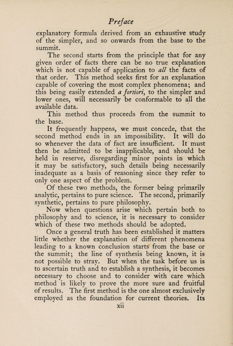 explanatory formula derived from an exhaustive study of the simpler, and so onwards from the base to the summit. The second starts from the principle that for any given order of facts there can be no true explanation which is not capable of application to all the facts of that order. This method seeks first for an explanation capable of covering the most complex phenomena; and this being easily extended a fortiori, to the simpler and lower ones, will necessarily be conformable to all the available data. This method thus proceeds from the summit to the base. It frequently happens, we must concede, that the second method ends in an impossibility. It will do so whenever the data of fact are insufficient. It must then be admitted to be inapplicable, and should be held in reserve, disregarding minor points in which it may be satisfactory, such details being necessarily inadequate as a basis of reasoning since they refer to only one aspect of the problem. Of these two methods, the former being primarily analytic, pertains to pure science. The second, primarily synthetic, pertains to pure philosophy. Now when questions arise which pertain both to philosophy and to science, it is necessary to consider which of these two methods should be adopted. Once a general truth has been established it matters little whether the explanation of different phenomena leading to a known conclusion starts from the base or the summit; the line of synthesis being known, it is not possible to stray. But when the task before us is to ascertain truth and to establish a synthesis, it becomes necessary to choose and to consider with care which method is likely to prove the more sure and fruitful of results. The first method is the one almost exclusively employed as the foundation for current theories. Its • • Xil