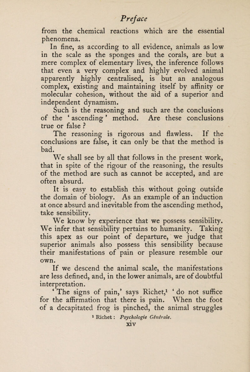 from the chemical reactions which are the essential phenomena. In fine, as according to all evidence, animals as low in the scale as the sponges and the corals, are but a mere complex of elementary lives, the inference follows that even a very complex and highly evolved animal apparently highly centralised, is but an analogous complex, existing and maintaining itself by affinity or molecular cohesion, without the aid of a superior and independent dynamism. Such is the reasoning and such are the conclusions of the * ascending * method. Are these conclusions true or false ? The reasoning is rigorous and flawless. If the conclusions are false, it can only be that the method is bad. We shall see by all that follows in the present work, that in spite of the rigour of the reasoning, the results of the method are such as cannot be accepted, and are often absurd. It is easy to establish this without going outside the domain of biology. As an example of an induction at once absurd and inevitable from the ascending method, take sensibility. We know by experience that we possess sensibility. We infer that sensibility pertains to humanity. Taking this apex as our point of departure, we judge that superior animals also possess this sensibility because their manifestations of pain or pleasure resemble our own. If we descend the animal scale, the manifestations are less defined, and, in the lower animals, are of doubtful interpretation. ‘ The signs of pain,’ says Richet,1 ‘ do not suffice for the affirmation that there is pain. When the foot of a decapitated frog is pinched, the animal struggles 1 Richet : Psychologie Générale.