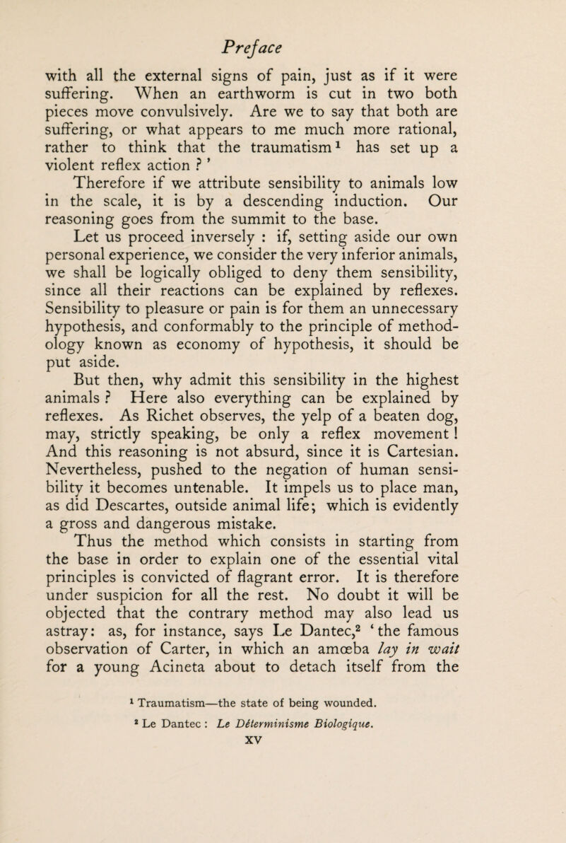 with all the external signs of pain, just as if it were suffering. When an earthworm is cut in two both pieces move convulsively. Are we to say that both are suffering, or what appears to me much more rational, rather to think that the traumatism1 has set up a violent reflex action ? ’ Therefore if we attribute sensibility to animals low in the scale, it is by a descending induction. Our reasoning goes from the summit to the base. Let us proceed inversely : if, setting aside our own personal experience, we consider the very inferior animals, we shall be logically obliged to deny them sensibility, since all their reactions can be explained by reflexes. Sensibility to pleasure or pain is for them an unnecessary hypothesis, and conformably to the principle of method¬ ology known as economy of hypothesis, it should be put aside. But then, why admit this sensibility in the highest animals ? Here also everything can be explained by reflexes. As Richet observes, the yelp of a beaten dog, may, strictly speaking, be only a reflex movement ! And this reasoning is not absurd, since it is Cartesian. Nevertheless, pushed to the negation of human sensi¬ bility it becomes untenable. It impels us to place man, as did Descartes, outside animal life; which is evidently a gross and dangerous mistake. Thus the method which consists in starting from the base in order to explain one of the essential vital principles is convicted of flagrant error. It is therefore under suspicion for all the rest. No doubt it will be objected that the contrary method may also lead us astray: as, for instance, says Le Dantec,2 ‘the famous observation of Carter, in which an amoeba lay in wait for a young Acineta about to detach itself from the 1 Traumatism—the state of being wounded. 2 Le Dantec : Le Déterminisme Biologique.